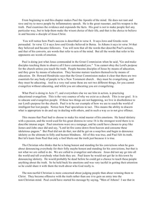 From beginning to end this chapter makes Paul the Apostle of the mind. He does not rant and 
rave and try to move people by inflammatory speech. He is the great reasoner, and his weapon is the 
truth. Paul examines the evidence and expounds the facts. His goal is not to make people feel any 
particular way, but to help them make the wisest choice of their life, and that is the choice to believe 
in and become a disciple of Jesus Christ. 
You will notice how Paul's success is described in verse 4. It says Jews and Greeks were 
persuaded. In verse 12 it says Jews and Greeks believed in Berea. In Athens it says in verse 34 that 
they believed and became followers. You will note that all the words that describe Paul's actions, 
and that of his converts, are words that refer to acts of the mind. But all the words that refer to his 
opponents are words of emotion. 
Paul is doing just what Jesus commanded in the Great Commission when he said, "Go and make 
disciples teaching them to observe all I have commanded you." You cannot obey the Lord's purpose 
for the church unless you teach the truth. People become disciples of Jesus by means of education, 
and they grow by means of education. They become mature teachers themselves by means of 
education. Dr. Howard Hendricks says that the Great Commission makes it clear that there are two 
essentials for any body of people to be a New Testament church . they must be evangelizing, and 
they must be educating. And in a very real sense these are not two different things, for you cannot 
evangelize without educating, and while you are educating you are evangelizing. 
What Paul is doing in Acts 17, and everywhere else we see him in action, is practicing 
educational evangelism. This is the very essence of why we exist as a church. This is our goal. It is 
to educate and evangelize people. If these two things are not happening, we live in disobedience to 
our Lord's purpose for the church. Paul is to be our example of how we are to reach the world of 
intelligent but lost people. Notice how Paul specializes in tact. This means the ability to discern 
what is appropriate to do and say in dealing with others, and in such a way as to not give offence. 
This means that Paul had to choose to make his mind master of his emotions. He hated idolatry 
with a passion, and the word used for his great distress in verse 16 is the strongest word there is to 
describe intense anger. Paul emotions were on a rampage, and he could have chosen to pray like 
James and John once did and say, "Lord let fire come down from heaven and consume these 
idolatrous pagans." But Paul did not do that, nor did he get on a soap box and begin to denounce 
idolatry as the ultimate in folly and human blindness. All of this was true, and Paul felt its truth. 
But let's learn from Paul that only a fool blurts out the truth just because it is true. 
The Christian who thinks that he is being honest and standing for his convictions when he goes 
about denouncing everybody for their folly maybe honest and standing for his convictions, but that is 
not what we are called to do. We are called to evangelize and educate. Jesus did not say go into all 
the world and tell everybody what fools they are. Paul knew he would not get far in this town by 
denouncing idolatry. He would probably be dead before he could get a chance to teach these people 
anything about the truth. So he held back his emotions and was very tactful in getting their attention 
so he could share it with them the truth about who God really is. 
The non-tactful Christian is more concerned about judging people than about winning them to 
Christ. They become offensive with the truth rather than use it to gain an entry into the 
non-Christian mind. Paul could have started his message by saying, "Men of Athens! I see that in 
 