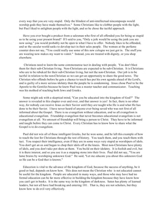every way that you are very stupid. Only the blindest of anti-intellectual nincompoops would 
worship gods they have made themselves." Some Christians like to clobber people with the light, 
but Paul liked to enlighten people with the light, and so he chose the tactful approach. 
Have you ever bought a product from a salesman who first of all offended you for being so stupid 
as to be using your present brand? If I said to you, "Only a jerk would be using the junk you are 
now using," you would probably not be open to what I have to offer. Nobody likes to be offended, 
and so the secular world seeks to develop tact in their sales people. The woman at the perfume 
counter does not say, "You could really use some of this new cologne we just got in. The stuff you 
are wearing now makes my want to vomit." Instead, you are treated with dignity, or you shop 
elsewhere. 
Christians need to learn the same commonsense tact in dealing with people. You don't blast 
them for their sub-Christian living. Non-Christians are expected to be sub-Christian. It is Christians 
who are to be rebuked for their sub-Christian living, but not the non-Christian. Our job is to be 
tactful in relation to the non-Christian so we can get an opportunity to share the good news. The 
Christian who offends before he gets a chance to teach has put his own agenda ahead of the Lord's, 
and is guilty of a more serious idolatry than the people he is condemning. Jesus chose Paul to be the 
Apostle to the Gentiles because he knew Paul was a master teacher and communicator. Teaching 
was his method of reaching both Jews and Greeks. 
Some might ask with a skeptical mind, "Can you be educated into the kingdom of God?" The 
answer is revealed in this chapter over and over, and that answer is yes! In fact, there is no other 
way, for nobody can receive Jesus as their Savior until they are taught who He is and what He has 
done to be their Savior. I have never heard of anyone ever being saved who was not first of all 
informed about the Gospel. There is no evangelism without education, and so all evangelism is 
educational evangelism. Friendship evangelism that never becomes educational evangelism is not 
evangelism at all. No amount of friendship will bring a person to Christ. They have to be informed 
and taught before they can come to Christ. Every Christian has to know how to share what the 
Gospel is to do evangelism. 
Paul did not win all of these intelligent Greeks, but he won some, and he left this example of how 
to reach the lost for Christians through the rest of history. You teach them, and you teach them with 
tact. You respect their intelligence, even if they are in some ways very stupid as worshipers of idols. 
You don't get an ax and began to chop their idols off at the knees. Most non-Christians have plenty 
of idols, and you don't take pot shots at them. You build on their idolatry. It is foolish and evil, but 
it is there interest, and so you use it as a stepping stone into their lives. Paul did not say, "You are 
lame brains by worshiping unknown God." He said, "Let me educate you about this unknown God 
so He can be a God that is known." 
Education is vital to the advance of the kingdom of God, because the success of anything, be it 
good or bad, depends on know how. This does not mean the Christian who is not educated cannot 
be useful for the kingdom. People are educated in many ways, and those who may have had no 
formal education can be far more effective in building the kingdom because they have know how 
you can't get in books. It is the same way in the kingdom of darkness. Satan has plenty of learned 
leaders, but not all have had breaking and entering 101. That is, they are not scholars, but they 
know how to do evil very effectively. 
 