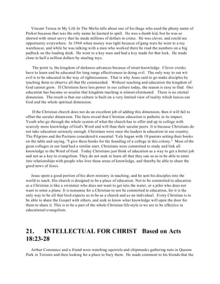 Vincent Teresa in My Life In The Mafia tells about one of his thugs who used the phony name of 
Parker because that was the only name he learned to spell. He was a dumb kid, but he was so 
shrewd with street savvy that he made millions of dollars in crime. He was clever, and could see 
opportunity everywhere. In 1964 when money was tight because of gang wars he went to a toy 
warehouse, and while he was talking with a man who worked there he read the numbers on a big 
padlock on the loading dock. He went to a key man and had a key made for that lock. He made 
close to half a million dollars by stealing toys. 
The point is, the kingdom of darkness advances because of street knowledge. Clever crooks 
have to learn and be educated for long range effectiveness in doing evil. The only way to out wit 
evil is to be educated in the way of righteousness. That is why Jesus said to go make disciples by 
teaching them to observe all that He commanded. Without teaching and education the kingdom of 
God cannot grow. If Christians have less power in our culture today, the reason is easy to find. Our 
education has become so secular that kingdom teaching is almost eliminated. There is no eternal 
dimension. The result is that our culture is built on a very limited view of reality which leaves out 
God and the whole spiritual dimension. 
If the Christian church does not do an excellent job of adding this dimension, then it will fail to 
offset the secular dimension. The facts reveal that Christian education is pathetic in its impact. 
Youth who go through the whole system of what the church has to offer end up in college with 
scarcely more knowledge of God's Word and will than their secular peers. It is because Christians do 
not take education seriously enough. Christians were once the leaders in education in our country. 
The Pilgrims and the Puritans considered it essential. Yale began with 10 pastors setting their books 
on the table and saying, "I give these books for the founding of a college in this colony." Most of the 
great colleges in our land had a similar start. Christians were committed to study and link all 
knowledge to the Word of God. Today Christians just think of education as a way to get a better job 
and not as a key to evangelism. They do not seek to learn all that they can so as to be able to enter 
into relationships with people who love these areas of knowledge, and thereby be able to share the 
good news of Jesus. 
Jesus spent a good portion of his short ministry in teaching, and he sent his disciples into the 
world to teach. His church is designed to be a place of education. Not to be committed to education 
as a Christian is like a swimmer who does not want to get into the water, or a pilot who does not 
want to enter a plane. It is nonsense for a Christian to not be committed to education, for it is the 
only way to be all that God expects us to be as a church and as an individual. Every Christian is to 
be able to share the Gospel with others, and seek to know what knowledge will open the door for 
them to share it. This is to be a part of the whole Christian life-style is we are to be effective in 
educational evangelism. 
21. INTELLECTUAL FOR CHRIST Based on Acts 
18:23-28 
Arthur Constance and a friend were watching squirrels and chipmunks gathering nuts in Queens 
Park in Toronto and then looking for a place to bury them. He made comment to his friends that the 
 