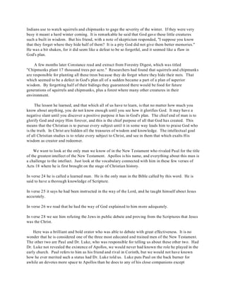 Indians use to watch squirrels and chipmunks to gage the severity of the winter. If they were very 
busy it meant a hard winter coming. It is remarkable he said that God gave these little creatures 
such a built in wisdom. But his friend, with a note of skepticism responded, "I suppose you know 
that they forget where they hide half of them? It is a pity God did not give them better memories." 
He was a bit shaken, for it did seem like a defeat to be so forgetful, and it seemed like a flaw in 
God's plan. 
A few months later Constance read and extract from Forestry Digest, which was titled 
"Chipmunks plant 17 thousand trees per acre." Researchers had found that squirrels and chipmunks 
are responsible for planting all these trees because they do forget where they hide their nuts. That 
which seemed to be a defect in God's plan all of a sudden became a part of a plan of superior 
wisdom. By forgetting half of their hidings they guaranteed there would be food for future 
generations of squirrels and chipmunks, plus a forest where many other creatures in their 
environment. 
The lesson he learned, and that which all of us have to learn, is that no matter how much you 
know about anything, you do not know enough until you see how it glorifies God. It may have a 
negative slant until you discover a positive purpose it has in God's plan. The chief end of man is to 
glorify God and enjoy Him forever, and this is the chief purpose of all that God has created. This 
means that the Christian is to pursue every subject until it in some way leads him to praise God who 
is the truth. In Christ are hidden all the treasures of wisdom and knowledge. The intellectual goal 
of all Christian studies is to relate every subject to Christ, and see in them that which exalts His 
wisdom as creator and redeemer. 
We want to look at the only man we know of in the New Testament who rivaled Paul for the title 
of the greatest intellect of the New Testament. Apollos is his name, and everything about this man is 
a challenge to the intellect. Just look at the vocabulary connected with him in these few verses of 
Acts 18 where he is first brought on the stage of Christian history. 
In verse 24 he is called a learned man. He is the only man in the Bible called by this word. He is 
said to have a thorough knowledge of Scripture. 
In verse 25 it says he had been instructed in the way of the Lord, and he taught himself about Jesus 
accurately. 
In verse 26 we read that he had the way of God explained to him more adequately. 
In verse 28 we see him refuting the Jews in public debate and proving from the Scriptures that Jesus 
was the Christ. 
Here was a brilliant and bold orator who was able to debate with great effectiveness. It is no 
wonder that he is considered one of the three most educated and trained men of the New Testament. 
The other two are Paul and Dr. Luke, who was responsible for telling us about these other two. Had 
Dr. Luke not revealed the existence of Apollos, we would never had known the role he played in the 
early church. Paul refers to him as his friend and rival in Corinth, but we would not have known 
how he ever merited such a status had Dr. Luke told us. Luke puts Paul on the back burner for 
awhile an devotes more space to Apollos than he does to any of his close companions except 
 