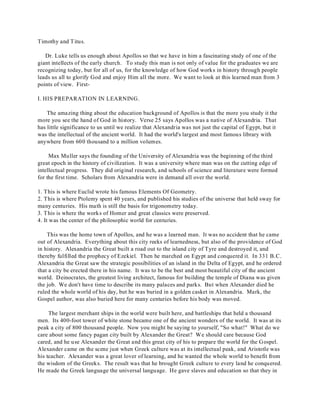 Timothy and Titus. 
Dr. Luke tells us enough about Apollos so that we have in him a fascinating study of one of the 
giant intellects of the early church. To study this man is not only of value for the graduates we are 
recognizing today, but for all of us, for the knowledge of how God works in history through people 
leads us all to glorify God and enjoy Him all the more. We want to look at this learned man from 3 
points of view. First- 
I. HIS PREPARATION IN LEARNING. 
The amazing thing about the education background of Apollos is that the more you study it the 
more you see the hand of God in history. Verse 25 says Apollos was a native of Alexandria. That 
has little significance to us until we realize that Alexandria was not just the capital of Egypt, but it 
was the intellectual of the ancient world. It had the world's largest and most famous library with 
anywhere from 600 thousand to a million volumes. 
Max Muller says the founding of the University of Alexandria was the beginning of the third 
great epoch in the history of civilization. It was a university where man was on the cutting edge of 
intellectual progress. They did original research, and schools of science and literature were formed 
for the first time. Scholars from Alexandria were in demand all over the world. 
1. This is where Euclid wrote his famous Elements Of Geometry. 
2. This is where Ptolemy spent 40 years, and published his studies of the universe that held sway for 
many centuries. His math is still the basis for trigonometry today. 
3. T his is where the works of Homer and great classics were preserved. 
4. It was the center of the philosophic world for centuries. 
This was the home town of Apollos, and he was a learned man. It was no accident that he came 
out of Alexandria. Everything about this city reeks of learnedness, but also of the providence of God 
in history. Alexandria the Great built a road out to the island city of Tyre and destroyed it, and 
thereby fulfilled the prophecy of Ezekiel. Then he marched on Egypt and conquered it. In 331 B.C. 
Alexandria the Great saw the strategic possibilities of an island in the Delta of Egypt, and he ordered 
that a city be erected there in his name. It was to be the best and most beautiful city of the ancient 
world. Deinocrates, the greatest living architect, famous for building the temple of Diana was given 
the job. We don't have time to describe its many palaces and parks. But when Alexander died he 
ruled the whole world of his day, but he was buried in a golden casket in Alexandria. Mark, the 
Gospel author, was also buried here for many centuries before his body was moved. 
The largest merchant ships in the world were built here, and battleships that held a thousand 
men. Its 400-foot tower of white stone became one of the ancient wonders of the world. It was at its 
peak a city of 800 thousand people. Now you might be saying to yourself, "So what!" What do we 
care about some fancy pagan city built by Alexander the Great? We should care because God 
cared, and he use Alexander the Great and this great city of his to prepare the world for the Gospel. 
Alexander came on the scene just when Greek culture was at its intellectual peak, and Aristotle was 
his teacher. Alexander was a great lover of learning, and he wanted the whole world to benefit from 
the wisdom of the Greeks. The result was that he brought Greek culture to every land he conquered. 
He made the Greek language the universal language. He gave slaves and education so that they in 
 