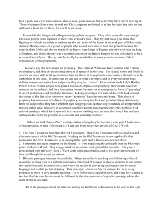 God’s plan, and even name names, always draw good crowds, but so far they have never been right. 
Those who name him when the real anti-Christ appears are bound to at last be right, but then no one 
will need a book to tell them, for it will be obvious. 
Meanwhile the dangers of self-appointed prophets are great. They often cause division and get 
Christian people to be lopsided in their view of God’s plan. They try and make you think that 
figuring out which ten rulers or nations are the ten heads of the beasts is the real goal of Bible study. 
Andrew Murray once led a group of people who would not come to hear him preach because the 
notes in their Bible said the ten heads of the beasts were kings of Europe, one of which was the king 
of England, and since Murray was a salaried servant of the British Empire he was considered to be a 
servant of anti-Christ. Murray said he hardly knew whether to weep or smile at some of their 
explanations of the prophecies. 
In every age the cults major on prophecy. The Jehovah Witnesses have volume after volume 
on prophecy, and they do an amazing amount of research in this area. I have read some and find it is 
usually no more wild in its speculations than are those of evangelicals who consider themselves to be 
authorities in this area. It seems that no one can tolerate a mystery, and so everyone must have 
definite answers no matter how subjective they may be. Louis H. Evans in his book Life’s Hidden 
Power writes, “Some people have placed too much emphasis on prophecy; their minds have run 
rampant on the subject, and they have given themselves over to an unregenerate form of “guessing” 
to weird predictions and prophetic fantasies. Taking advantage of a natural desire to look around 
the corner of the day after tomorrow, many “prophets” have become profiteers. This abuse of 
prophecy has arisen out of a disuse of prophecy; so many teachers and preachers have shied away 
from the subject that they have left their poor congregations without any standards of interpretation 
that are either sane, scholarly or scriptural, and their people have become easy prey to those wild 
cults of prophecy which have spawned in a vacuum existing only because the church has not been 
willing to deal with the problem in a sensible and scholarly fashion.” 
Before we look then at Peter’s interpretation of prophecy let me share with you 3 basic rules 
of interpretation, which if followed will keep you from many perversions of God’s Word. 
1. The New Testament interprets the Old Testament. Then New Testament fulfills, modifies and 
eliminates much of the Old Testament. Nothing in the Old Testament is now applicable that 
contradicts the New Testament, or is incompatible with God’s final revelation in Christ. 
2. Systematic passages interpret the incidental. It is by neglecting this principle that the Pharisees 
perverted God’s Word. They exaggerated the incidental and ignored the essential. They were 
preoccupied with triviality. God’s Word deals with great themes, and so it is poor stewardship of 
time and thought to major on minors. 
3. Didactic passages interpret the symbolic. When an author is teaching and following a line of 
reasoning to bring you to a definite conclusion, that kind of passage is always superior to one where 
the symbolism may be mysterious, and where the author is conveying and impression by poetic 
language and verbal picture drawing. This principle is basic in Peter’s sermon, for he is using 
prophecy to show a very specific teaching. He is following a logical pattern, and what he is saying is 
so clear that his conclusions must be followed in the interpretation of any other passage where the 
same theme is covered. 
All of the passages about the Messiah setting on the throne of David are to be seen in the light 
 