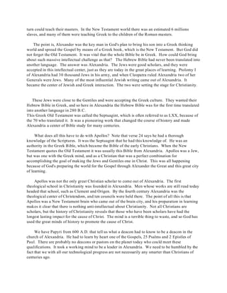 turn could teach their masters. In the New Testament world there was an estimated 6 millions 
slaves, and many of them were teaching Greek to the children of the Roman masters. 
The point is, Alexander was the key man in God's plan to bring his son into a Greek thinking 
world and spread the Gospel by means of a Greek book, which is the New Testament. But God did 
not forget the Old Testament. It was vital that the whole Bible be in Greek. How could God bring 
about such massive intellectual challenge as that? The Hebrew Bible had never been translated into 
another language. The answer was Alexandria. The Jews were good scholars, and they were 
accepted in this intellectual center, just as they are today in the great places of learning. Ptolomy I 
of Alexandria had 30 thousand Jews in his army, and when Cleopatra ruled Alexandria two of her 
Generals were Jews. Many of the most influential Jewish writing came out of Alexandria. It 
became the center of Jewish and Greek interaction. The two were setting the stage for Christianity. 
These Jews were close to the Gentiles and were accepting the Greek culture. They wanted their 
Hebrew Bible in Greek, and so here in Alexandria the Hebrew Bible was for the first time translated 
into another language in 280 B.C. 
This Greek Old Testament was called the Septuagint, which is often referred to as LXX, because of 
the 70 who translated it. It was a pioneering work that changed the course of history and made 
Alexandria a center of Bible study for many centuries. 
What does all this have to do with Apollos? Note that verse 24 says he had a thorough 
knowledge of the Scriptures. It was the Septuagint that he had this knowledge of. He was an 
authority in the Greek Bible, which became the Bible of the early Christians. When the New 
Testament quotes the Old Testament it was usually this Bible from Alexandria. Apollos was a Jew, 
but was one with the Greek mind, and as a Christian that was a perfect combination for 
accomplishing the goal of making the Jews and Gentiles one in Christ. This was all happening 
because of God's preparing the world for the Gospel through Alexander the Great and this great city 
of learning. 
Apollos was not the only great Christian scholar to come out of Alexandria. The first 
theological school in Christianity was founded in Alexandria. Men whose works are still read today 
headed that school, such as Clement and Origen. By the fourth century Alexandria was the 
theological center of Christendom, and ten councils were held there. The point of all this is that 
Apollos was a New Testament brain who came out of the brain city, and his preparation in learning 
makes it clear that there is nothing anti-intellectual about Christianity. Not all Christians are 
scholars, but the history of Christianity reveals that those who have been scholars have had the 
longest lasting impact for the cause of Christ. The mind is a terrible thing to waste, and so God has 
used the great minds of history to promote the cause of Christ. 
We have Papyri from 600 A.D. that tell us what a deacon had to know to be a deacon in the 
church of Alexandria. He had to learn by heart one of the Gospels, 25 Psalms and 2 Epistles of 
Paul. There are probably no deacons or pastors on the planet today who could meet these 
qualifications. It took a working mind to be a leader in Alexandria. We need to be humbled by the 
fact that we with all our technological progress are not necessarily any smarter than Christians of 
centuries ago. 
 