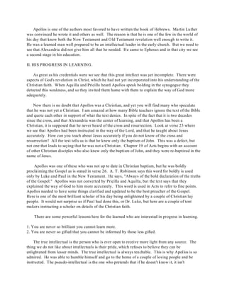 Apollos is one of the authors most favored to have written the book of Hebrews. Martin Luther 
was convinced he wrote it and others as well. The reason is that he is one of the few in the world of 
his day that knew both the New Testament and Old Testament revelation well enough to write it. 
He was a learned man well prepared to be an intellectual leader in the early church. But we need to 
see that Alexandria did not give him all that he needed. He came to Ephesus and in that city we see 
a second stage in his education. 
II. HIS PROGRESS IN LEARNING. 
As great as his credentials were we see that this great intellect was yet incomplete. There were 
aspects of God's revelation in Christ, which he had not yet incorporated into his understanding of the 
Christian faith. When Aquilla and Pricilla heard Apollos speak bolding in the synagogue they 
detected this weakness, and so they invited them home with them to explain the way of God more 
adequately. 
Now there is no doubt that Apollos was a Christian, and yet you will find many who speculate 
that he was not yet a Christian. I am amazed at how many Bible teachers ignore the text of the Bible 
and quote each other in support of what the text denies. In spite of the fact that it is two decades 
since the cross, and that Alexandria was the center of learning, and that Apollos has been a 
Christian, it is supposed that he never heard of the cross and resurrection. Look at verse 25 where 
we see that Apollos had been instructed in the way of the Lord, and that he taught about Jesus 
accurately. How can you teach about Jesus accurately if you do not know of the cross and 
resurrection? All the text tells us is that he knew only the baptism of John. This was a defect, but 
not one that leads to saying that he was not a Christian. Chapter 19 of Acts begins with an account 
of other Christian disciples who also knew only the baptism of John, and they were re-baptized in the 
name of Jesus. 
Apollos was one of these who was not up to date in Christian baptism, but he was boldly 
proclaiming the Gospel as is stated in verse 26. A. T . Robinson says this word for boldly is used 
only by Luke and Paul in the New Testament. He says, "Always of the bold declaration of the truths 
of the Gospel." Apollos was not converted by Pricilla and Aquilla, but the text says that they 
explained the way of God to him more accurately. This word is used in Acts to refer to fine points. 
Apollos needed to have some things clarified and updated to be the best preacher of the Gospel. 
Here is one of the most brilliant scholar of his day being enlightened by a couple of Christian lay 
people. It would not surprise us if Paul had done this, or Dr. Luke, but here are a couple of tent 
makers instructing a scholar on details of the Christian faith. 
There are some powerful lessons here for the learned who are interested in progress in learning. 
1. You are never so brilliant you cannot learn more. 
2. You are never so gifted that you cannot be informed by those less gifted. 
The true intellectual is the person who is ever open to receive more light from any source. The 
thing we do not like about intellectuals is their pride, which refuses to believe they can be 
enlightened from lesser minds. The true intellectual is always teachable. This is why Apollos is so 
admired. He was able to humble himself and go to the home of a couple of loving people and be 
instructed. The pseudo-intellectual is the one who pretends that if he doesn't know it, it isn't 
 
