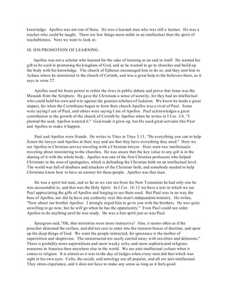 knowledge. Apollos was not one of these. He was a learned man who was still a learner. He was a 
teacher who could be taught. There are few things more noble in an intellectual than the spirit of 
teachableness. Next we want to look at- 
III. HIS PROMOTION OF LEARNING. 
Apollos was not a scholar who learned for the sake of learning as an end in itself. He wanted his 
gift to be used in promoting the kingdom of God, and so he wanted to go to churches and build up 
the body with his knowledge. The church of Ephesus encouraged him to do so, and they sent him to 
Achaia where he ministered in the church of Corinth, and was a great help to the believers there, as it 
says in verse 27. 
Apollos used his brain power to refute the Jews in public debate and prove that Jesus was the 
Messiah from the Scripture. He gave the Christians a sense of security, for they had an intellectual 
who could hold his own and win against the greatest scholars of Judaism. We know he made a great 
impact, for when the Corinthians began to form their church Apollos was a rival of Paul. Some 
were saying I am of Paul, and others were saying I am of Apollos. Paul acknowledges a great 
contribution to the growth of the church of Corinth by Apollos when he writes in I Cor. 3:6, "I 
planted the seed, Apollos watered it." God made it grow up, but He used great servants like Paul 
and Apollos to make it happen. 
Paul and Apollos were friends. He writes to Titus in Titus 3:13, "Do everything you can to help 
Zenos the lawyer and Apollos in their way and see that they have everything they need." Here we 
see Apollos in Christian service traveling with a Christian lawyer. Here were two intellectuals 
traveling about ministering to the churches. He was aware that the key value in any gift is in the 
sharing of it with the whole body. Apollos was one of the first Christian professors who helped 
Christians in the area of apologetics, which is defending the Christian faith on an intellectual level. 
The world was full of doubters and attackers of the Christian faith, and somebody needed to help 
Christians know how to have an answer for these people. Apollos was that man. 
He was a spirit led man, and as far as we can see from the New Testament he had only one he 
was accountable to, and that was the Holy Spirit. In I Cor. 16:12 we have a text in which we see 
Paul appreciating the gifts of Apollos and longing to see them used. But Paul was in no way the 
boss of Apollos, nor did he have any authority over this man's independent ministry. He writes, 
"Now about our brother Apollos: I strongly urged him to go to you with the brothers. He was quite 
unwilling to go now, but he will go when he has the opportunity." Even Paul could not order 
Apollos to do anything until he was ready. He was a free spirit just as was Paul. 
Spurgeon said, "Oh, that ministries were more instructive! Alas, it seems often as if the 
preacher skimmed the surface, and did not care to enter into the treasure-house of doctrine, and open 
up the deep things of God. We want the people instructed, for ignorance is the mother of 
superstition and skepticism. The uninstructed are easily carried away with novelties and delusions." 
There is probably more superstitions and more wacky cults, and more sophisticated religious 
nonsense in America than anywhere else in the world. We are anti-intellectual culture when it 
comes to religion. It is almost as it was in the day of Judges when every man did that which was 
right in his own eyes. Cults, the occult, and astrology are all popular, and all are anti-intellectual. 
They stress experience, and it does not have to make any sense as long as it feels good. 
 