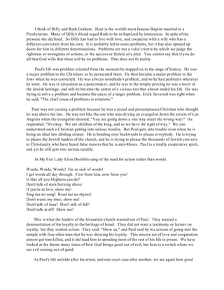 I think of Billy and Ruth Graham. Here is the world's most famous Baptist married to a 
Presbyterian. Many of Billy's friend urged Ruth to be re-baptized by immersion. In spite of the 
pressure she declined. So Billy has had to live with love, and cooperate with a wife who has a 
different conviction from his own. It is probably led to some problems, but it has also opened up 
doors for him in different denominations. Problems are not a valid criteria by which we judge the 
rightness or wrongness of actions, or the success or failure of a plan. You cannot say that if you do 
all that God wills that there will be no problems. That does not fit reality. 
Paul's life was problem oriented from the moment he stepped on to the stage of history. He was 
a major problem to the Christians as he persecuted them. He then became a major problem to the 
Jews when he was converted. He was always somebody's problem, and so he had problems wherever 
he went. He was in Jerusalem as a peacemaker, and he was in the temple proving he was a lover of 
the Jewish heritage, and still he became the center of a vicious riot that almost ended his life. He was 
trying to solve a problem and became the cause of a larger problem. Erick Sevareid was right when 
he said, "The chief cause of problems is solutions." 
Paul was not causing a problem because he was a proud and presumptuous Christian who thought 
he was above the law. He was not like the one who was driving an evangelist down the streets of Los 
Angeles when the evangelist shouted, "You are going down a one way street the wrong way!" He 
responded, "It's okay. We are children of the king, and so we have the right of way." We can 
understand such a Christian getting into serious trouble. But Paul gets into trouble even when he is 
being an ideal law abiding citizen. He is bending over backwards to please everybody. He is trying 
to please the Jewish leaders of the church, and he is trying to please the thousands of Jewish converts 
to Christianity who have heard false rumors that he is anti-Moses. Paul is a totally cooperative spirit, 
and yet he still gets into serious trouble. 
In My Fair Lady Eliza Doolittle sang of the need for action rather than words. 
Words, Words, Words! I'm so sick of words! 
I get words all day through. First from him, now from you! 
Is that all you blighters can do? 
Don't talk of stars burning above 
If you're in love, show me! 
Sing me no song! Read me no rhyme! 
Don't waste my time, show me! 
Don't talk of June! Don't talk of fall! 
Don't talk at all! Show me! 
This is what the leaders of the Jerusalem church wanted out of Paul. They wanted a 
demonstration of his loyalty to the heritage of Israel. They did not want a testimony or lecture on 
loyalty, but they wanted action. They said, "Show us," and Paul said by his actions of going into the 
temple with four other men that he was showing his loyalty. This sincere act of love and cooperation 
almost got him killed, and it did lead him to spending most of the rest of his life in prison. We have 
looked at the theme many times of how God brings good out of evil, but here is a switch where we 
see evil coming out of good. 
As Paul's life unfolds after his arrest, and one court case after another, we see again how good 
 