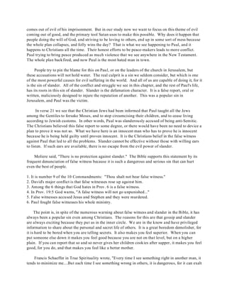 comes out of evil of his imprisonment. But in our study now we want to focus on this theme of evil 
coming out of good, and the primary tool Satan uses to make this possible. Why does it happen that 
people doing the will of God, and striving to be loving to others, end up in some sort of mess because 
the whole plan collapses, and folly wins the day? T hat is what we see happening to Paul, and it 
happens to Christians all the time. Their honest efforts to be peace-makers leads to more conflict. 
Paul trying to bring peace produced as much violence that we see anywhere in the New Testament. 
The whole plan backfired, and now Paul is the most hated man in town. 
People try to pin the blame for this on Paul, or on the leaders of the church in Jerusalem, but 
these accusations will not hold water. The real culprit is a sin we seldom consider, but which is one 
of the most powerful causes for evil suffering in the world. And all of us are capable of doing it, for it 
is the sin of slander. All of the conflict and struggle we see in this chapter, and the rest of Paul's life, 
has its roots in this sin of slander. Slander is the defamation character. It is a false report, oral or 
written, maliciously designed to injure the reputation of another. This was a popular sin in 
Jerusalem, and Paul was the victim. 
In verse 21 we see that the Christian Jews had been informed that Paul taught all the Jews 
among the Gentiles to forsake Moses, and to stop circumcising their children, and to cease living 
according to Jewish customs. In other words, Paul was slanderously accused of being anti-Semitic. 
The Christians believed this false report to some degree, or there would have been no need to device a 
plan to prove it was not so. What we have here is an innocent man who has to prove he is innocent 
because he is being held guilty until proven innocent. It is the Christians belief in the false witness 
against Paul that led to all the problems. Slander cannot be effective without those with willing ears 
to listen. If such ears are available, there is no escape from the evil power of slander. 
Moliere said, "There is no protection against slander." The Bible supports this statement by its 
frequent denunciation of false witness because it is such a dangerous and serious sin that can hurt 
even the best of people. 
1. It is number 9 of the 10 Commandments: "Thou shalt not bear false witness." 
2. David's major conflict is that false witnesses rose up against him. 
3. Among the 6 things that God hates in Prov. 6 is a false witness. 
4. In Prov. 19:5 God warns, "A false witness will not go unpunished..." 
5. False witnesses accused Jesus and Stephen and they were murdered. 
6. Paul fought false witnesses his whole ministry. 
The point is, in spite of the numerous warning about false witness and slander in the Bible, it has 
always been a popular sin even among Christians. The reasons for this are that gossip and slander 
are always exciting because they put us in the inner circle. We are in the know and have privileged 
information to share about the personal and secret life of others. It is a great boredom demolisher, for 
it is hard to be bored when you are telling secrets. It also makes you feel superior. When you can 
put someone else down it makes you feel good because you are not on that level, but on a higher 
plain. If you can report that so and so never gives her children cookies after supper, it makes you feel 
good, for you do, and that makes you feel like a better mother. 
Francis Schaeffer in True Spirituality wrote, "Every time I see something right in another man, it 
tends to minimize me....But each time I see something wrong in others, it is dangerous, for it can exalt 
 