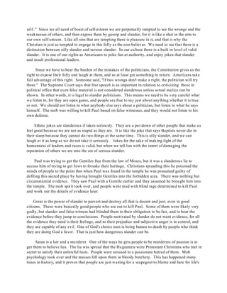 self.." Since we all need of boast of self-esteem we are perpetually tempted to see the wrongs and the 
weaknesses of others, and then expose them by gossip and slander, for it is like a shot in the arm to 
our own self-esteem. Like all sins that are tempting there is pleasure in it, and that is why the 
Christian is just as tempted to engage in this folly as the non-believer. We need to see that there is a 
distinction between silly slander and serious slander. In our culture there is a built in level of valid 
slander. It is one of our rights as Americans to poke fun at authority, and enjoy jokes that slander 
and insult professional leaders. 
Since we have to bear the burden of the mistakes of the politicians, the Constitution gives us the 
right to expose their folly and laugh at them, and so at least get something in return. Americans take 
full advantage of this right. Someone said, "If two wrongs don't make a right, the politician will try 
three." The Supreme Court says that free speech is so important in relation to criticizing those in 
political office that even false material is not considered slanderous unless actual malice can be 
shown. In other words, it is legal to slander politicians. This means we need to be very careful what 
we listen to, for they are open game, and people are free to say just about anything whether it is true 
or not. We should not listen to what anybody else says about a politician, but listen to what he says 
himself. The mob was willing to kill Paul based on false witnesses, and they would not listen to his 
own defense. 
Ethnic jokes are slanderous if taken seriously. They are a put down of other people that make us 
feel good because we are not as stupid as they are. It is like the joke that says Baptists never die in 
their sleep because they cannot do two things at the same time. This is silly slander, and we can 
laugh at it as long as we do not take it seriously. Jokes for the sake of making light of the 
humanness of leaders and races is valid, but when we tell lies with the intent of damaging the 
reputation of others we are into the sin of serious slander. 
Paul was trying to get the Gentiles free from the law of Moses, but it was a slanderous lie to 
accuse him of trying to get Jews to forsake their heritage. Christians spreading this lie poisoned the 
minds of people to the point that when Paul was found in the temple he was presumed guilty of 
defiling this sacred place by having brought Gentiles into the forbidden area. There was nothing but 
circumstantial evidence. They saw Paul with a Gentile earlier and they assumed he brought him into 
the temple. The mob spirit took over, and people went mad with blind rage determined to kill Paul 
and work out the details of evidence later. 
Great is the power of slander to pervert and destroy all that is decent and just, even in good 
citizens. These were basically good people who are out to kill Paul. Some of them were likely very 
godly, but slander and false witness had blinded them to their obligation to be fair, and to hear the 
evidence before they jump to conclusions. People motivated by slander do not want evidence, for all 
the evidence they need is their feelings, and so their prejudice and subjective anger is in control, and 
they are capable of any evil. One of God's choice men is being beaten to death by people who think 
they are doing God a favor. That is just how dangerous slander can be. 
Satan is a lair and a murderer. One of the ways he gets people to be murderers of passion is to 
get them to believe lies. The lie was spread that the Huguenats were Protestant Christians who met in 
secret to satisfy their unlawful lusts. People were aroused to a passionate hatred of them. Mob 
psychology took over and the masses fell upon them in bloody butchery. This has happened many 
times in history, and it proves that people are just waiting for a scapegoat to blame and hate for life's 
 