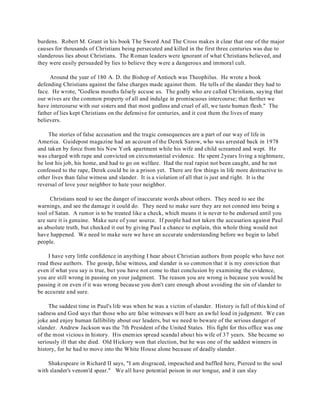 burdens. Robert M. Grant in his book The Sword And The Cross makes it clear that one of the major 
causes for thousands of Christians being persecuted and killed in the first three centuries was due to 
slanderous lies about Christians. The Roman leaders were ignorant of what Christians believed, and 
they were easily persuaded by lies to believe they were a dangerous and immoral cult. 
Around the year of 180 A. D. the Bishop of Antioch was Theophilus. He wrote a book 
defending Christians against the false charges made against them. He tells of the slander they had to 
face. He wrote, "Godless mouths falsely accuse us. The godly who are called Christians, saying that 
our wives are the common property of all and indulge in promiscuous intercourse; that further we 
have intercourse with our sisters and that most godless and cruel of all, we taste human flesh." The 
father of lies kept Christians on the defensive for centuries, and it cost them the lives of many 
believers. 
The stories of false accusation and the tragic consequences are a part of our way of life in 
America. Guidepost magazine had an account of the Derek Sarow, who was arrested back in 1978 
and taken by force from his New York apartment while his wife and child screamed and wept. He 
was charged with rape and convicted on circumstantial evidence. He spent 2years living a nightmare, 
he lost his job, his home, and had to go on welfare. Had the real rapist not been caught, and he not 
confessed to the rape, Derek could be in a prison yet. There are few things in life more destructive to 
other lives than false witness and slander. It is a violation of all that is just and right. It is the 
reversal of love your neighbor to hate your neighbor. 
Christians need to see the danger of inaccurate words about others. They need to see the 
warnings, and see the damage it could do. They need to make sure they are not conned into being a 
tool of Satan. A rumor is to be treated like a check, which means it is never to be endorsed until you 
are sure it is genuine. Make sure of your source. If people had not taken the accusation against Paul 
as absolute truth, but checked it out by giving Paul a chance to explain, this whole thing would not 
have happened. We need to make sure we have an accurate understanding before we begin to label 
people. 
I have very little confidence in anything I hear about Christian authors from people who have not 
read these authors. The gossip, false witness, and slander is so common that it is my conviction that 
even if what you say is true, but you have not come to that conclusion by examining the evidence, 
you are still wrong in passing on your judgment. The reason you are wrong is because you would be 
passing it on even if it was wrong because you don't care enough about avoiding the sin of slander to 
be accurate and sure. 
The saddest time in Paul's life was when he was a victim of slander. History is full of this kind of 
sadness and God says that those who are false witnesses will bare an awful load in judgment. We can 
joke and enjoy human fallibility about our leaders, but we need to beware of the serious danger of 
slander. Andrew Jackson was the 7th President of the United States. His fight for this office was one 
of the most vicious in history. His enemies spread scandal about his wife of 37 years. She became so 
seriously ill that she died. Old Hickory won that election, but he was one of the saddest winners in 
history, for he had to move into the White House alone because of deadly slander. 
Shakespeare in Richard II says, "I am disgraced, impeached and baffled here, Pierced to the soul 
with slander's venom'd spear." We all have potential poison in our tongue, and it can slay 
 