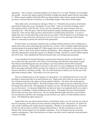 reputations. This is clearly a Christian problem, for in James 4:11 we read, "Brothers, do not slander 
one another. Anyone who speaks against his brother or judges him speaks against the law and judges 
it." When you put together all that the Bible says about slander, false witness, gossip and judging, 
you have a colossal amount of testimony as to the deadly danger of the misuse of the tongue. 
Peter adds to this vast witness by writing in I Peter 2:1, "T herefore rid yourselves of all malice 
and all deceit, hypocrisy, envy, and slander of every kind." There are all kinds of slander, and so 
Peter speaks in favor of the Proverb, "If you can't say something nice about someone, don't say 
anything at all." Peter the great, when he heard someone saying something negative about another, 
would say, "Now tell me what you have noticed what is excellent about this person. It is easy to 
splash mud, but I would rather help a man keep his coat clean." The Christian is to avoid slander, not 
only because it may not be true, but because, even if it is true, it is very unloving to hurt anyone 
unless it is necessary to protect the innocent from getting hurt. 
If I know there is an insurance salesman who is selling worthless policies, I have a obligation to 
slander him in the sense of spreading the word that he is a fraud. This is sensible slander that protects 
innocent people from getting ripped off. Public people who do what is harmful to others should be 
exposed. That is a part of our system of checks and balances. But to damage the reputation of others 
when that damage does not protect anyone is to delight in slander, and that is a serious offense against 
the will of God. Jesus slandered the Pharisees because they were hurting innocent people. 
It was legitimate for Jewish Christians to question Paul about his ministry to the Gentiles. It 
was a whole new idea, and God's will is that we test all things and hold fast to that which is good. 
Paul did not mind debating the issue and seeking to convince doubters that the Old Testament 
supported his ministry. Putting ideas to the test is valid, and it is even an obligation for the Christian. 
But to pre-judge and slander before you hear the evidence is evil of the lowest kind, and it makes the 
believer who does it extremely worldly. The sins of the flesh tend to destroy you, but the sins of the 
spirit tend to destroy others. This makes it an even worse evil. 
The sin of slander puts us in the category of a drug dealer. It is self-destruction to be a user, but 
the dealer is destroying other lives and he doesn't care. Roger Palm tells of how he wrote an article 
for a Christian Journal on the subject of clergy and their families. The editor left out the positive 
side, which gave the article balance. The lack of balance led to negative reaction, and he had a lot of 
his friends turn cold on him. His reputation for balance was lost. He felt like suing, but he knew this 
was not the answer. A wise pastor helped him see that even Jesus was slandered, and he was called a 
glutton and a winebibber, a friend of publicans and sinners. The people who knew him personally 
did not listen, for they knew who he was. He was saying that the people who know you will know 
you are balanced, and those who misjudge you do not know you, and so it is their problem and not 
yours. This helped him adjust and go on. 
Roger Palm now says that he doesn't believe everything he reads, even if it is by the very man he 
may be evaluating, for his editor may have radically changed his intent. The point is, we need to be 
very careful in dealing with another person's reputation. Slander is not unforgivable sin. Jesus died 
for this sin, and we need to confess it and get cleansed from it. But the consequences can last a 
lifetime if by careless speech we ruin another's reputation. Even sin forgiven can go on having 
negative consequences. May God motivate us to make sure that we never make any innocent person 
a victim of slander. 
 