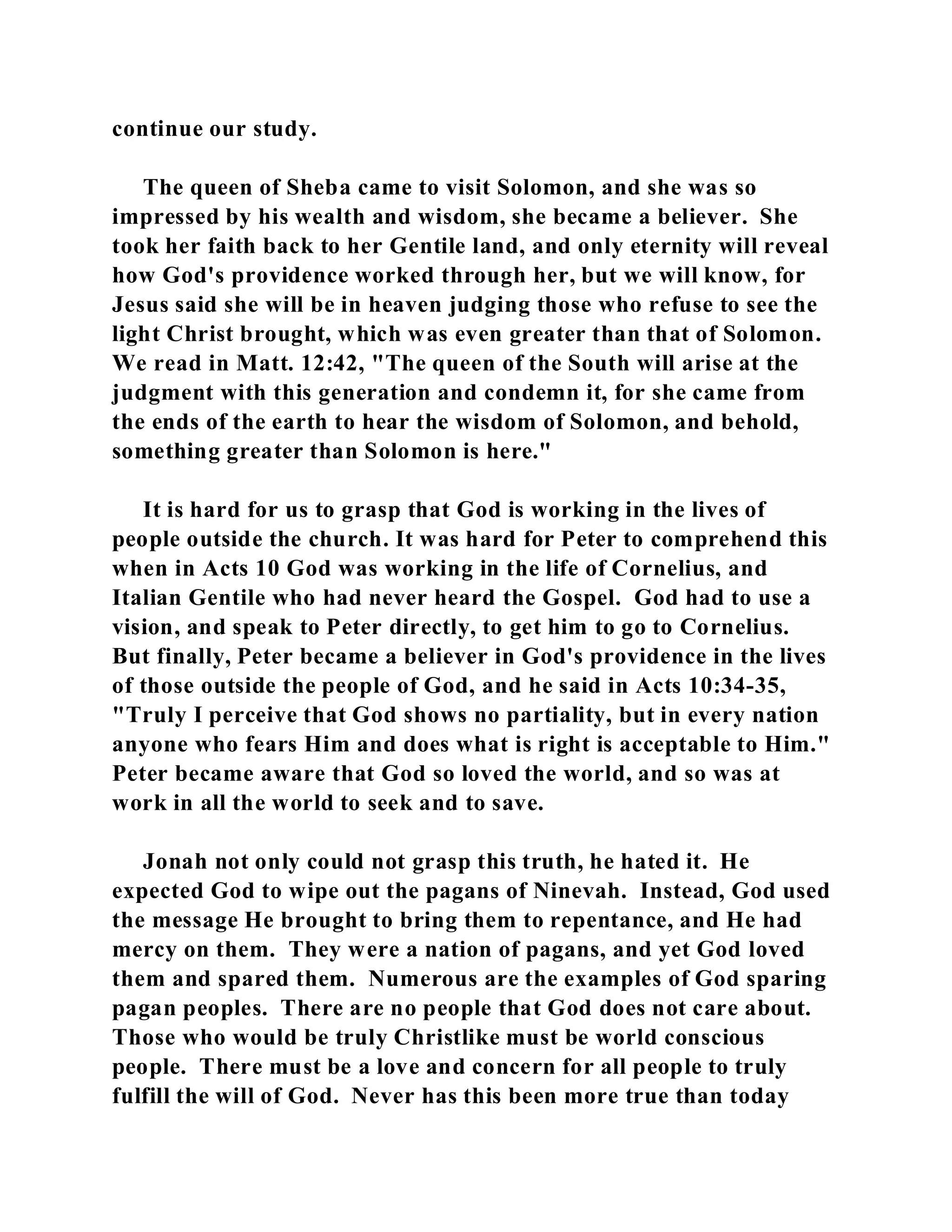 continue our study. 
The queen of Sheba came to visit Solomon, and she was so 
impressed by his wealth and wisdom, she became a believer. She 
took her faith back to her Gentile land, and only eternity will reveal 
how God's providence worked through her, but we will know, for 
Jesus said she will be in heaven judging those who refuse to see the 
light Christ brought, which was even greater than that of Solomon. 
We read in Matt. 12:42, "The queen of the South will arise at the 
judgment with this generation and condemn it, for she came from 
the ends of the earth to hear the wisdom of Solomon, and behold, 
something greater than Solomon is here." 
It is hard for us to grasp that God is working in the lives of 
people outside the church. It was hard for Peter to comprehend this 
when in Acts 10 God was working in the life of Cornelius, and 
Italian Gentile who had never heard the Gospel. God had to use a 
vision, and speak to Peter directly, to get him to go to Cornelius. 
But finally, Peter became a believer in God's providence in the lives 
of those outside the people of God, and he said in Acts 10:34-35, 
"Truly I perceive that God shows no partiality, but in every nation 
anyone who fears Him and does what is right is acceptable to Him." 
Peter became aware that God so loved the world, and so was at 
work in all the world to seek and to save. 
Jonah not only could not grasp this truth, he hated it. He 
expected God to wipe out the pagans of Ninevah. Instead, God used 
the message He brought to bring them to repentance, and He had 
mercy on them. They were a nation of pagans, and yet God loved 
them and spared them. Numerous are the examples of God sparing 
pagan peoples. There are no people that God does not care about. 
Those who would be truly Christlike must be world conscious 
people. There must be a love and concern for all people to truly 
fulfill the will of God. Never has this been more true than today 
 