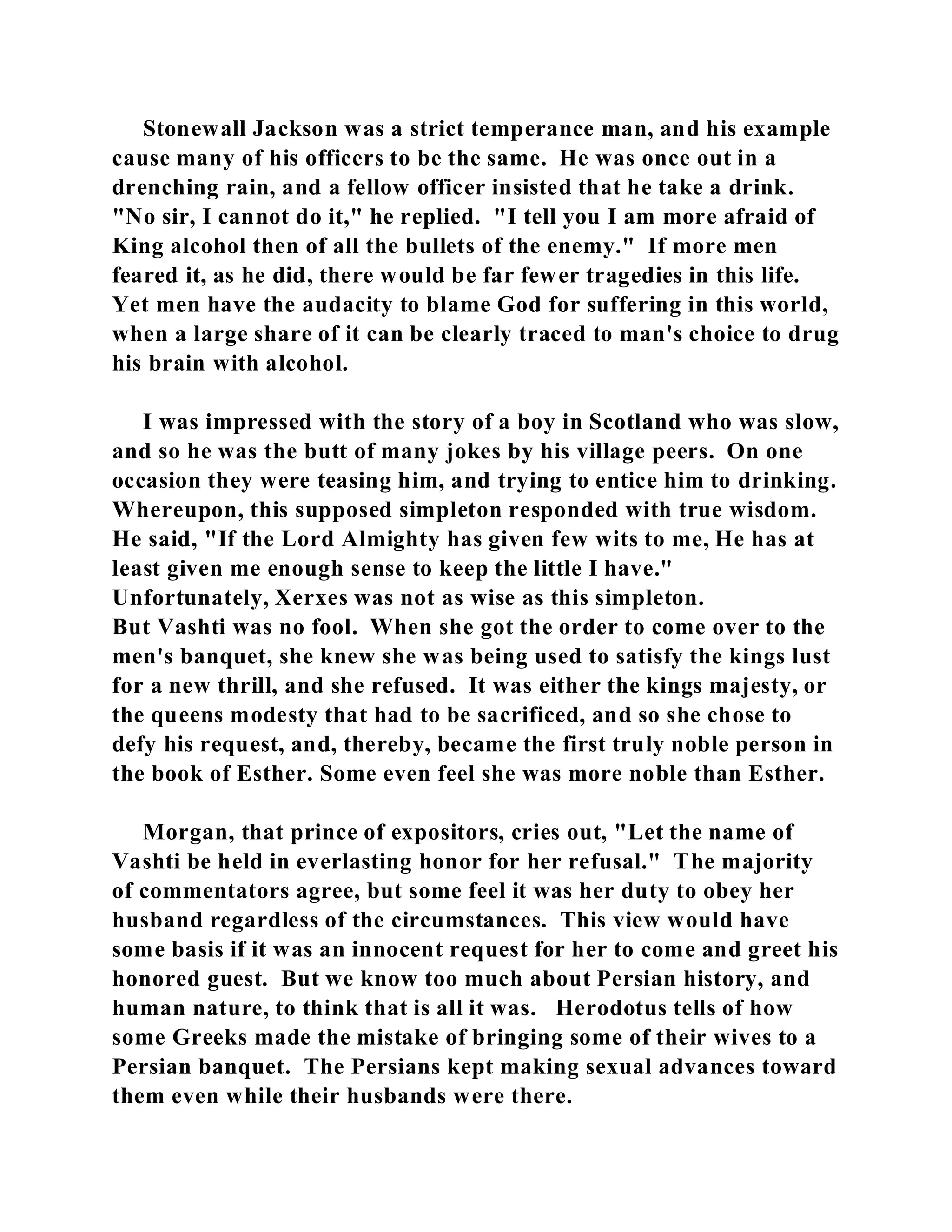 Stonewall Jackson was a strict temperance man, and his example 
cause many of his officers to be the same. He was once out in a 
drenching rain, and a fellow officer insisted that he take a drink. 
"No sir, I cannot do it," he replied. "I tell you I am more afraid of 
King alcohol then of all the bullets of the enemy." If more men 
feared it, as he did, there would be far fewer tragedies in this life. 
Yet men have the audacity to blame God for suffering in this world, 
when a large share of it can be clearly traced to man's choice to drug 
his brain with alcohol. 
I was impressed with the story of a boy in Scotland who was slow, 
and so he was the butt of many jokes by his village peers. On one 
occasion they were teasing him, and trying to entice him to drinking. 
Whereupon, this supposed simpleton responded with true wisdom. 
He said, "If the Lord Almighty has given few wits to me, He has at 
least given me enough sense to keep the little I have." 
Unfortunately, Xerxes was not as wise as this simpleton. 
But Vashti was no fool. When she got the order to come over to the 
men's banquet, she knew she was being used to satisfy the kings lust 
for a new thrill, and she refused. It was either the kings majesty, or 
the queens modesty that had to be sacrificed, and so she chose to 
defy his request, and, thereby, became the first truly noble person in 
the book of Esther. Some even feel she was more noble than Esther. 
Morgan, that prince of expositors, cries out, "Let the name of 
Vashti be held in everlasting honor for her refusal." The majority 
of commentators agree, but some feel it was her duty to obey her 
husband regardless of the circumstances. This view would have 
some basis if it was an innocent request for her to come and greet his 
honored guest. But we know too much about Persian history, and 
human nature, to think that is all it was. Herodotus tells of how 
some Greeks made the mistake of bringing some of their wives to a 
Persian banquet. The Persians kept making sexual advances toward 
them even while their husbands were there. 
 