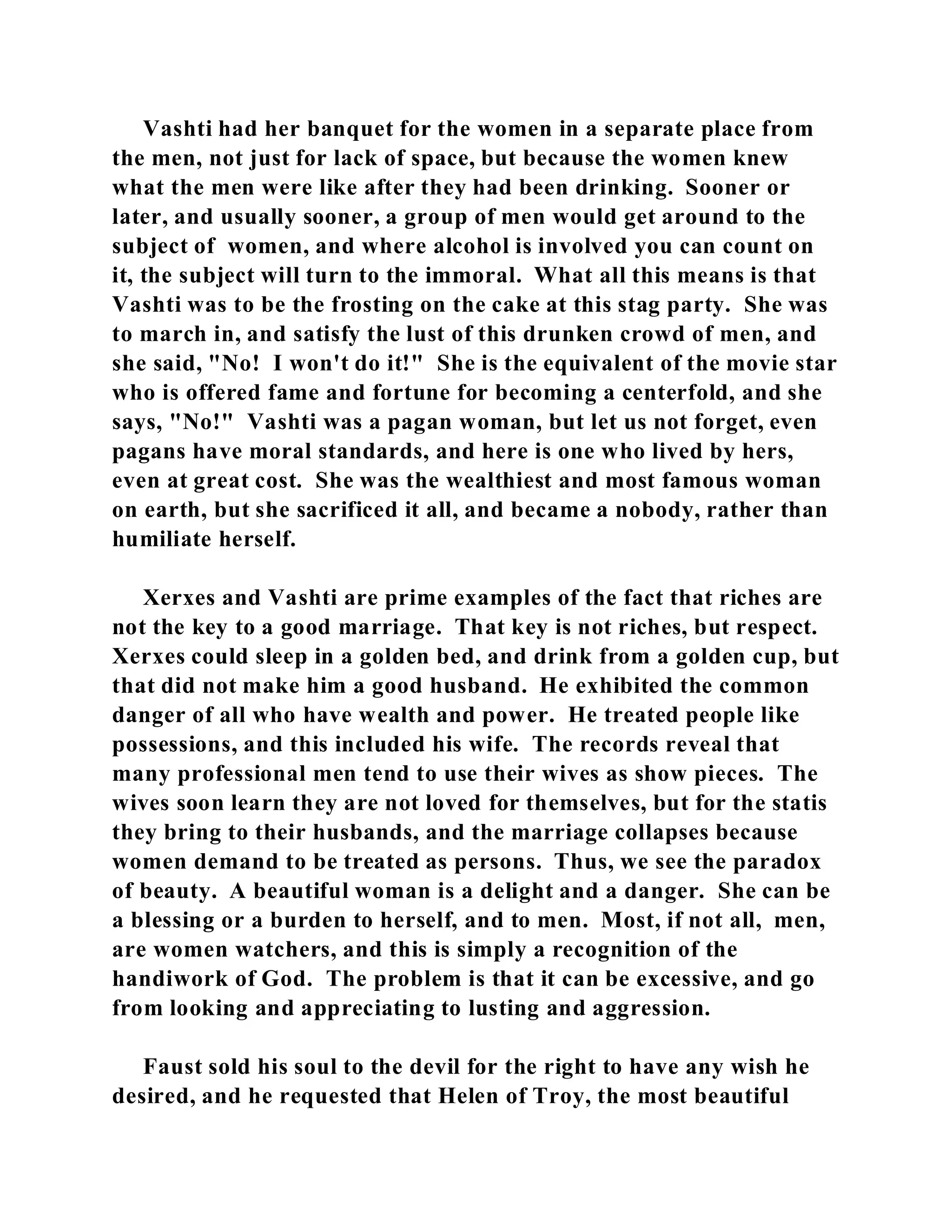 Vashti had her banquet for the women in a separate place from 
the men, not just for lack of space, but because the women knew 
what the men were like after they had been drinking. Sooner or 
later, and usually sooner, a group of men would get around to the 
subject of women, and where alcohol is involved you can count on 
it, the subject will turn to the immoral. What all this means is that 
Vashti was to be the frosting on the cake at this stag party. She was 
to march in, and satisfy the lust of this drunken crowd of men, and 
she said, "No! I won't do it!" She is the equivalent of the movie star 
who is offered fame and fortune for becoming a centerfold, and she 
says, "No!" Vashti was a pagan woman, but let us not forget, even 
pagans have moral standards, and here is one who lived by hers, 
even at great cost. She was the wealthiest and most famous woman 
on earth, but she sacrificed it all, and became a nobody, rather than 
humiliate herself. 
Xerxes and Vashti are prime examples of the fact that riches are 
not the key to a good marriage. That key is not riches, but respect. 
Xerxes could sleep in a golden bed, and drink from a golden cup, but 
that did not make him a good husband. He exhibited the common 
danger of all who have wealth and power. He treated people like 
possessions, and this included his wife. The records reveal that 
many professional men tend to use their wives as show pieces. The 
wives soon learn they are not loved for themselves, but for the statis 
they bring to their husbands, and the marriage collapses because 
women demand to be treated as persons. Thus, we see the paradox 
of beauty. A beautiful woman is a delight and a danger. She can be 
a blessing or a burden to herself, and to men. Most, if not all, men, 
are women watchers, and this is simply a recognition of the 
handiwork of God. The problem is that it can be excessive, and go 
from looking and appreciating to lusting and aggression. 
Faust sold his soul to the devil for the right to have any wish he 
desired, and he requested that Helen of Troy, the most beautiful 
 