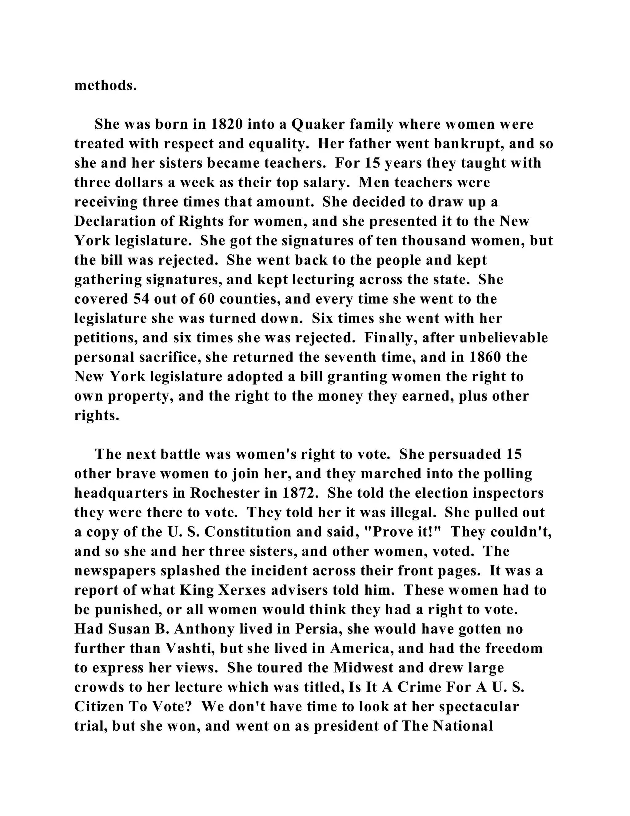 methods. 
She was born in 1820 into a Quaker family where women were 
treated with respect and equality. Her father went bankrupt, and so 
she and her sisters became teachers. For 15 years they taught with 
three dollars a week as their top salary. Men teachers were 
receiving three times that amount. She decided to draw up a 
Declaration of Rights for women, and she presented it to the New 
York legislature. She got the signatures of ten thousand women, but 
the bill was rejected. She went back to the people and kept 
gathering signatures, and kept lecturing across the state. She 
covered 54 out of 60 counties, and every time she went to the 
legislature she was turned down. Six times she went with her 
petitions, and six times she was rejected. Finally, after unbelievable 
personal sacrifice, she returned the seventh time, and in 1860 the 
New York legislature adopted a bill granting women the right to 
own property, and the right to the money they earned, plus other 
rights. 
The next battle was women's right to vote. She persuaded 15 
other brave women to join her, and they marched into the polling 
headquarters in Rochester in 1872. She told the election inspectors 
they were there to vote. They told her it was illegal. She pulled out 
a copy of the U. S. Constitution and said, "Prove it!" They couldn't, 
and so she and her three sisters, and other women, voted. The 
newspapers splashed the incident across their front pages. It was a 
report of what King Xerxes advisers told him. These women had to 
be punished, or all women would think they had a right to vote. 
Had Susan B. Anthony lived in Persia, she would have gotten no 
further than Vashti, but she lived in America, and had the freedom 
to express her views. She toured the Midwest and drew large 
crowds to her lecture which was titled, Is It A Crime For A U. S. 
Citizen To Vote? We don't have time to look at her spectacular 
trial, but she won, and went on as president of The National 
 