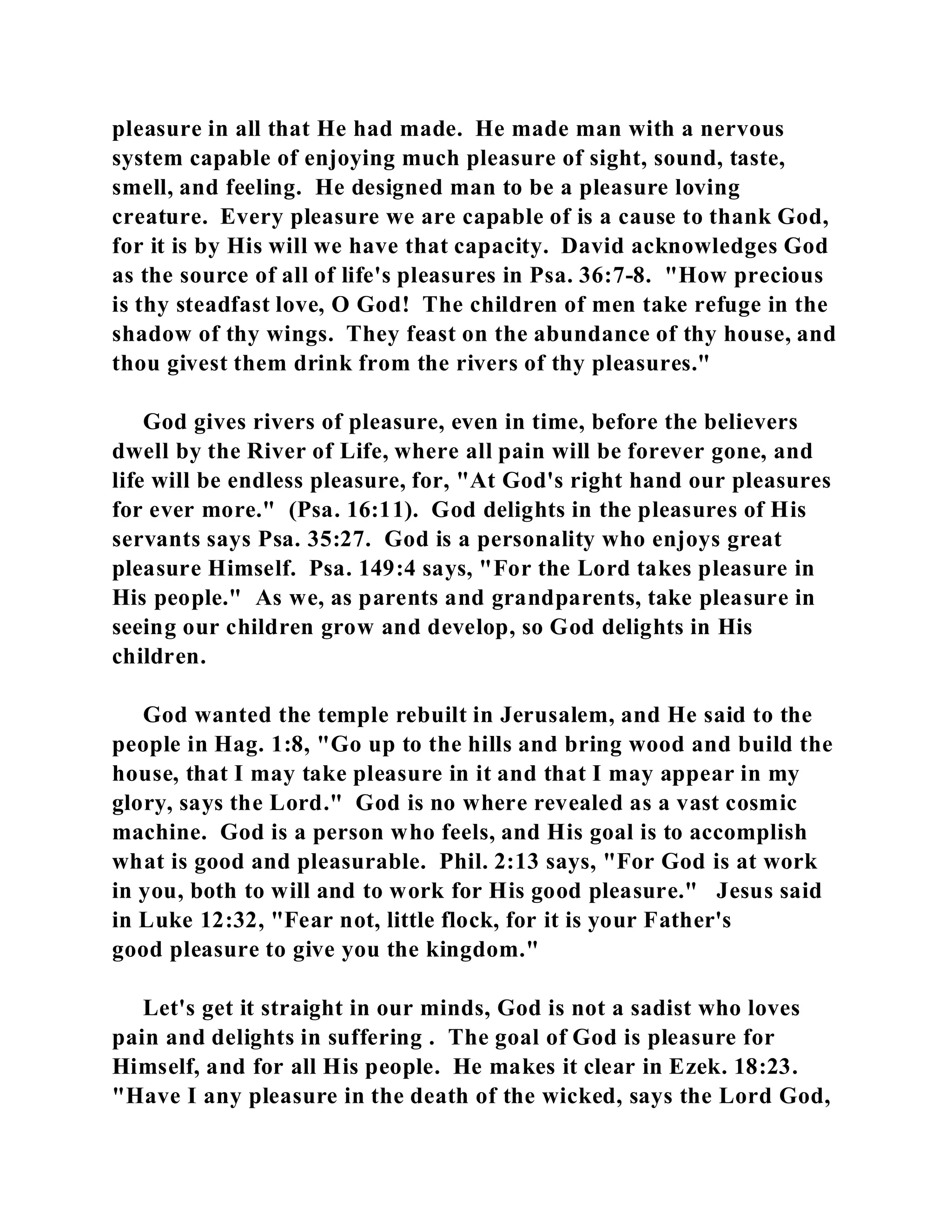 pleasure in all that He had made. He made man with a nervous 
system capable of enjoying much pleasure of sight, sound, taste, 
smell, and feeling. He designed man to be a pleasure loving 
creature. Every pleasure we are capable of is a cause to thank God, 
for it is by His will we have that capacity. David acknowledges God 
as the source of all of life's pleasures in Psa. 36:7-8. "How precious 
is thy steadfast love, O God! The children of men take refuge in the 
shadow of thy wings. They feast on the abundance of thy house, and 
thou givest them drink from the rivers of thy pleasures." 
God gives rivers of pleasure, even in time, before the believers 
dwell by the River of Life, where all pain will be forever gone, and 
life will be endless pleasure, for, "At God's right hand our pleasures 
for ever more." (Psa. 16:11). God delights in the pleasures of His 
servants says Psa. 35:27. God is a personality who enjoys great 
pleasure Himself. Psa. 149:4 says, "For the Lord takes pleasure in 
His people." As we, as parents and grandparents, take pleasure in 
seeing our children grow and develop, so God delights in His 
children. 
God wanted the temple rebuilt in Jerusalem, and He said to the 
people in Hag. 1:8, "Go up to the hills and bring wood and build the 
house, that I may take pleasure in it and that I may appear in my 
glory, says the Lord." God is no where revealed as a vast cosmic 
machine. God is a person who feels, and His goal is to accomplish 
what is good and pleasurable. Phil. 2:13 says, "For God is at work 
in you, both to will and to work for His good pleasure." Jesus said 
in Luke 12:32, "Fear not, little flock, for it is your Father's 
good pleasure to give you the kingdom." 
Let's get it straight in our minds, God is not a sadist who loves 
pain and delights in suffering . The goal of God is pleasure for 
Himself, and for all His people. He makes it clear in Ezek. 18:23. 
"Have I any pleasure in the death of the wicked, says the Lord God, 
 