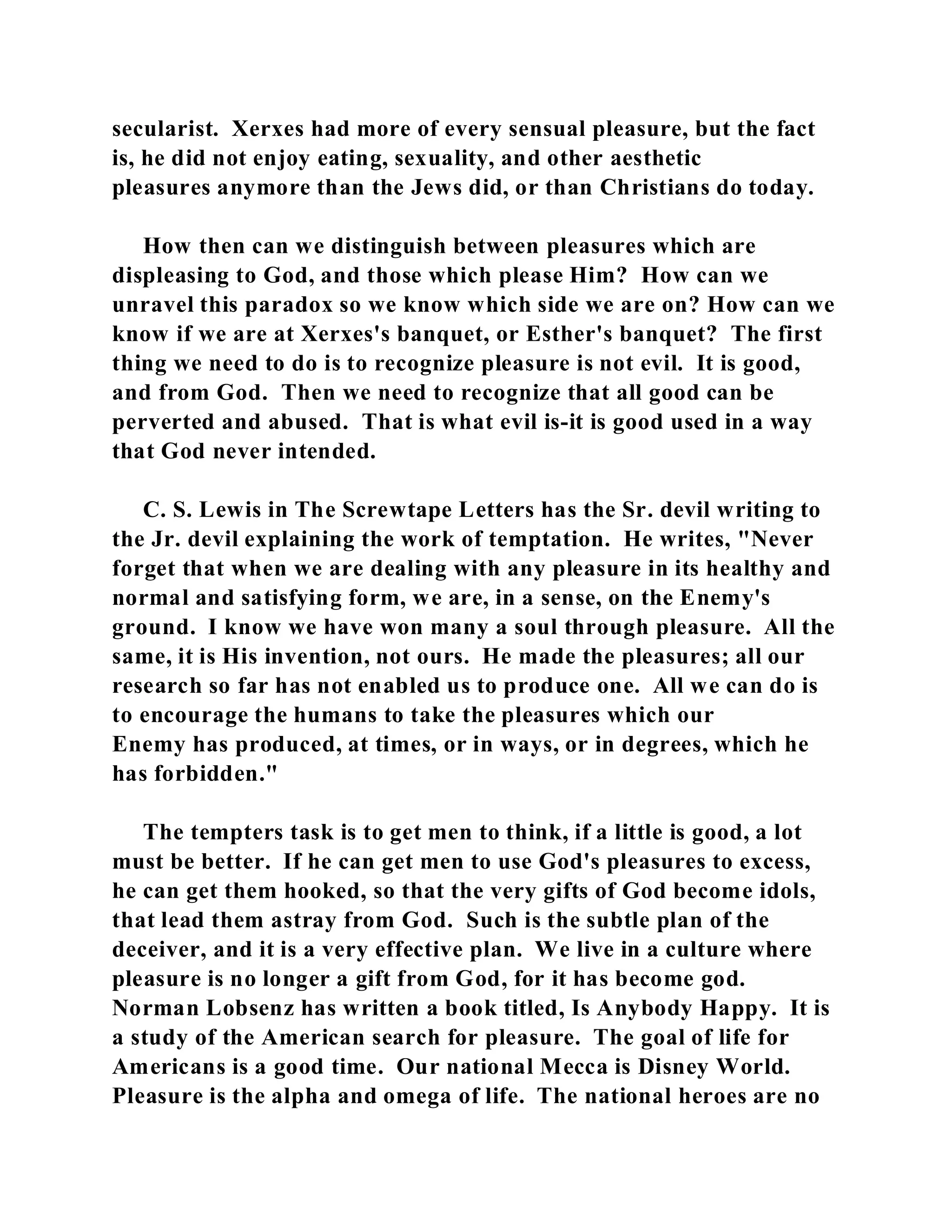 secularist. Xerxes had more of every sensual pleasure, but the fact 
is, he did not enjoy eating, sexuality, and other aesthetic 
pleasures anymore than the Jews did, or than Christians do today. 
How then can we distinguish between pleasures which are 
displeasing to God, and those which please Him? How can we 
unravel this paradox so we know which side we are on? How can we 
know if we are at Xerxes's banquet, or Esther's banquet? The first 
thing we need to do is to recognize pleasure is not evil. It is good, 
and from God. Then we need to recognize that all good can be 
perverted and abused. That is what evil is-it is good used in a way 
that God never intended. 
C. S. Lewis in The Screwtape Letters has the Sr. devil writing to 
the Jr. devil explaining the work of temptation. He writes, "Never 
forget that when we are dealing with any pleasure in its healthy and 
normal and satisfying form, we are, in a sense, on the Enemy's 
ground. I know we have won many a soul through pleasure. All the 
same, it is His invention, not ours. He made the pleasures; all our 
research so far has not enabled us to produce one. All we can do is 
to encourage the humans to take the pleasures which our 
Enemy has produced, at times, or in ways, or in degrees, which he 
has forbidden." 
The tempters task is to get men to think, if a little is good, a lot 
must be better. If he can get men to use God's pleasures to excess, 
he can get them hooked, so that the very gifts of God become idols, 
that lead them astray from God. Such is the subtle plan of the 
deceiver, and it is a very effective plan. We live in a culture where 
pleasure is no longer a gift from God, for it has become god. 
Norman Lobsenz has written a book titled, Is Anybody Happy. It is 
a study of the American search for pleasure. The goal of life for 
Americans is a good time. Our national Mecca is Disney World. 
Pleasure is the alpha and omega of life. The national heroes are no 
 