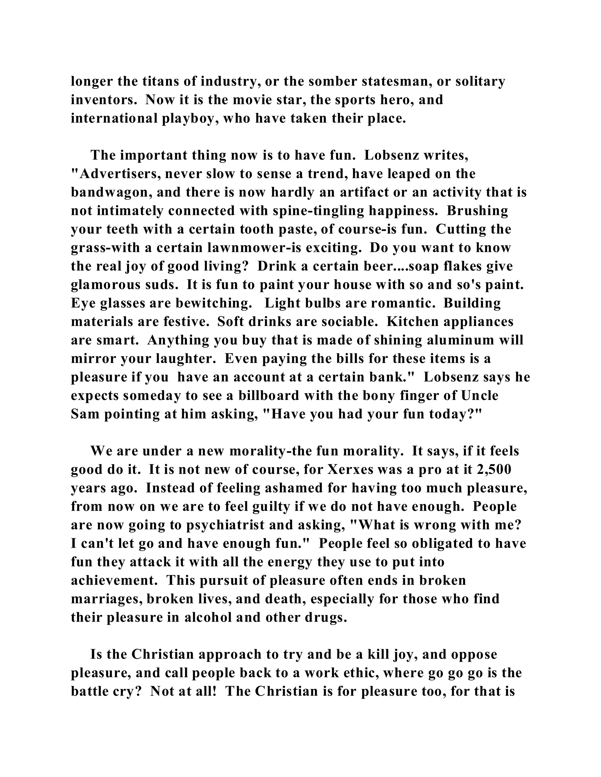 longer the titans of industry, or the somber statesman, or solitary 
inventors. Now it is the movie star, the sports hero, and 
international playboy, who have taken their place. 
The important thing now is to have fun. Lobsenz writes, 
"Advertisers, never slow to sense a trend, have leaped on the 
bandwagon, and there is now hardly an artifact or an activity that is 
not intimately connected with spine-tingling happiness. Brushing 
your teeth with a certain tooth paste, of course-is fun. Cutting the 
grass-with a certain lawnmower-is exciting. Do you want to know 
the real joy of good living? Drink a certain beer....soap flakes give 
glamorous suds. It is fun to paint your house with so and so's paint. 
Eye glasses are bewitching. Light bulbs are romantic. Building 
materials are festive. Soft drinks are sociable. Kitchen appliances 
are smart. Anything you buy that is made of shining aluminum will 
mirror your laughter. Even paying the bills for these items is a 
pleasure if you have an account at a certain bank." Lobsenz says he 
expects someday to see a billboard with the bony finger of Uncle 
Sam pointing at him asking, "Have you had your fun today?" 
We are under a new morality-the fun morality. It says, if it feels 
good do it. It is not new of course, for Xerxes was a pro at it 2,500 
years ago. Instead of feeling ashamed for having too much pleasure, 
from now on we are to feel guilty if we do not have enough. People 
are now going to psychiatrist and asking, "What is wrong with me? 
I can't let go and have enough fun." People feel so obligated to have 
fun they attack it with all the energy they use to put into 
achievement. This pursuit of pleasure often ends in broken 
marriages, broken lives, and death, especially for those who find 
their pleasure in alcohol and other drugs. 
Is the Christian approach to try and be a kill joy, and oppose 
pleasure, and call people back to a work ethic, where go go go is the 
battle cry? Not at all! The Christian is for pleasure too, for that is 
 