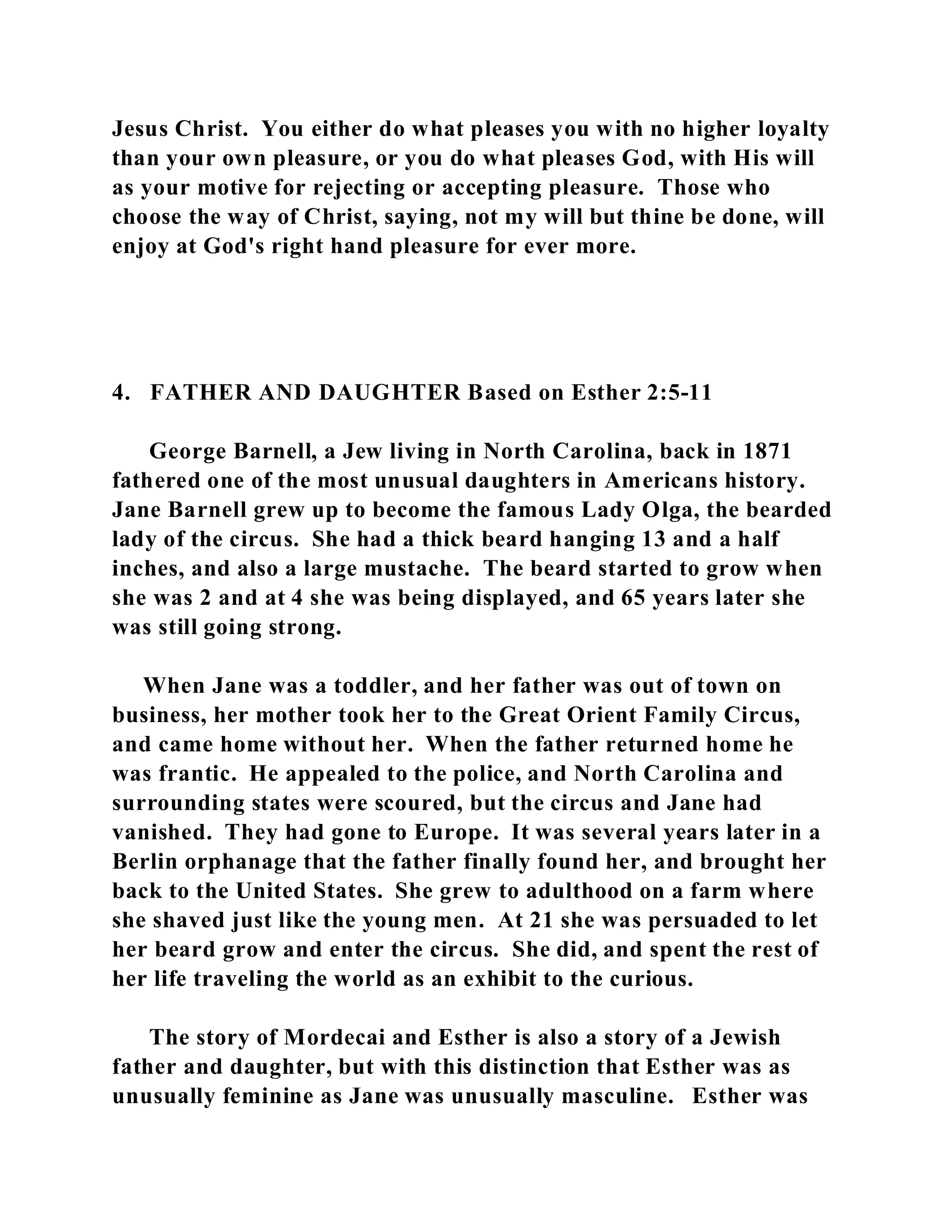 Jesus Christ. You either do what pleases you with no higher loyalty 
than your own pleasure, or you do what pleases God, with His will 
as your motive for rejecting or accepting pleasure. Those who 
choose the way of Christ, saying, not my will but thine be done, will 
enjoy at God's right hand pleasure for ever more. 
4. FATHER AND DAUGHTER Based on Esther 2:5-11 
George Barnell, a Jew living in North Carolina, back in 1871 
fathered one of the most unusual daughters in Americans history. 
Jane Barnell grew up to become the famous Lady Olga, the bearded 
lady of the circus. She had a thick beard hanging 13 and a half 
inches, and also a large mustache. The beard started to grow when 
she was 2 and at 4 she was being displayed, and 65 years later she 
was still going strong. 
When Jane was a toddler, and her father was out of town on 
business, her mother took her to the Great Orient Family Circus, 
and came home without her. When the father returned home he 
was frantic. He appealed to the police, and North Carolina and 
surrounding states were scoured, but the circus and Jane had 
vanished. They had gone to Europe. It was several years later in a 
Berlin orphanage that the father finally found her, and brought her 
back to the United States. She grew to adulthood on a farm where 
she shaved just like the young men. At 21 she was persuaded to let 
her beard grow and enter the circus. She did, and spent the rest of 
her life traveling the world as an exhibit to the curious. 
The story of Mordecai and Esther is also a story of a Jewish 
father and daughter, but with this distinction that Esther was as 
unusually feminine as Jane was unusually masculine. Esther was 
 
