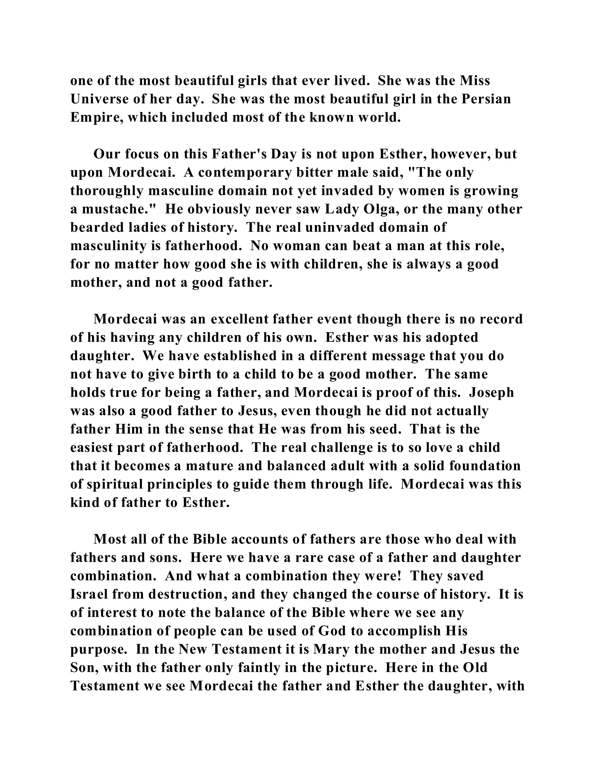 one of the most beautiful girls that ever lived. She was the Miss 
Universe of her day. She was the most beautiful girl in the Persian 
Empire, which included most of the known world. 
Our focus on this Father's Day is not upon Esther, however, but 
upon Mordecai. A contemporary bitter male said, "The only 
thoroughly masculine domain not yet invaded by women is growing 
a mustache." He obviously never saw Lady Olga, or the many other 
bearded ladies of history. The real uninvaded domain of 
masculinity is fatherhood. No woman can beat a man at this role, 
for no matter how good she is with children, she is always a good 
mother, and not a good father. 
Mordecai was an excellent father event though there is no record 
of his having any children of his own. Esther was his adopted 
daughter. We have established in a different message that you do 
not have to give birth to a child to be a good mother. The same 
holds true for being a father, and Mordecai is proof of this. Joseph 
was also a good father to Jesus, even though he did not actually 
father Him in the sense that He was from his seed. That is the 
easiest part of fatherhood. The real challenge is to so love a child 
that it becomes a mature and balanced adult with a solid foundation 
of spiritual principles to guide them through life. Mordecai was this 
kind of father to Esther. 
Most all of the Bible accounts of fathers are those who deal with 
fathers and sons. Here we have a rare case of a father and daughter 
combination. And what a combination they were! They saved 
Israel from destruction, and they changed the course of history. It is 
of interest to note the balance of the Bible where we see any 
combination of people can be used of God to accomplish His 
purpose. In the New Testament it is Mary the mother and Jesus the 
Son, with the father only faintly in the picture. Here in the Old 
Testament we see Mordecai the father and Esther the daughter, with 
 