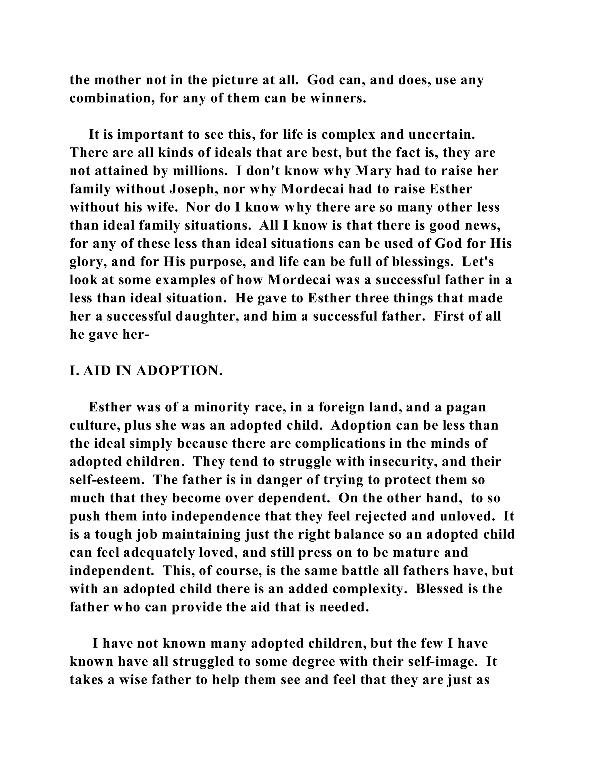 the mother not in the picture at all. God can, and does, use any 
combination, for any of them can be winners. 
It is important to see this, for life is complex and uncertain. 
There are all kinds of ideals that are best, but the fact is, they are 
not attained by millions. I don't know why Mary had to raise her 
family without Joseph, nor why Mordecai had to raise Esther 
without his wife. Nor do I know why there are so many other less 
than ideal family situations. All I know is that there is good news, 
for any of these less than ideal situations can be used of God for His 
glory, and for His purpose, and life can be full of blessings. Let's 
look at some examples of how Mordecai was a successful father in a 
less than ideal situation. He gave to Esther three things that made 
her a successful daughter, and him a successful father. First of all 
he gave her- 
I. AID IN ADOPTION. 
Esther was of a minority race, in a foreign land, and a pagan 
culture, plus she was an adopted child. Adoption can be less than 
the ideal simply because there are complications in the minds of 
adopted children. They tend to struggle with insecurity, and their 
self-esteem. The father is in danger of trying to protect them so 
much that they become over dependent. On the other hand, to so 
push them into independence that they feel rejected and unloved. It 
is a tough job maintaining just the right balance so an adopted child 
can feel adequately loved, and still press on to be mature and 
independent. This, of course, is the same battle all fathers have, but 
with an adopted child there is an added complexity. Blessed is the 
father who can provide the aid that is needed. 
I have not known many adopted children, but the few I have 
known have all struggled to some degree with their self-image. It 
takes a wise father to help them see and feel that they are just as 
 