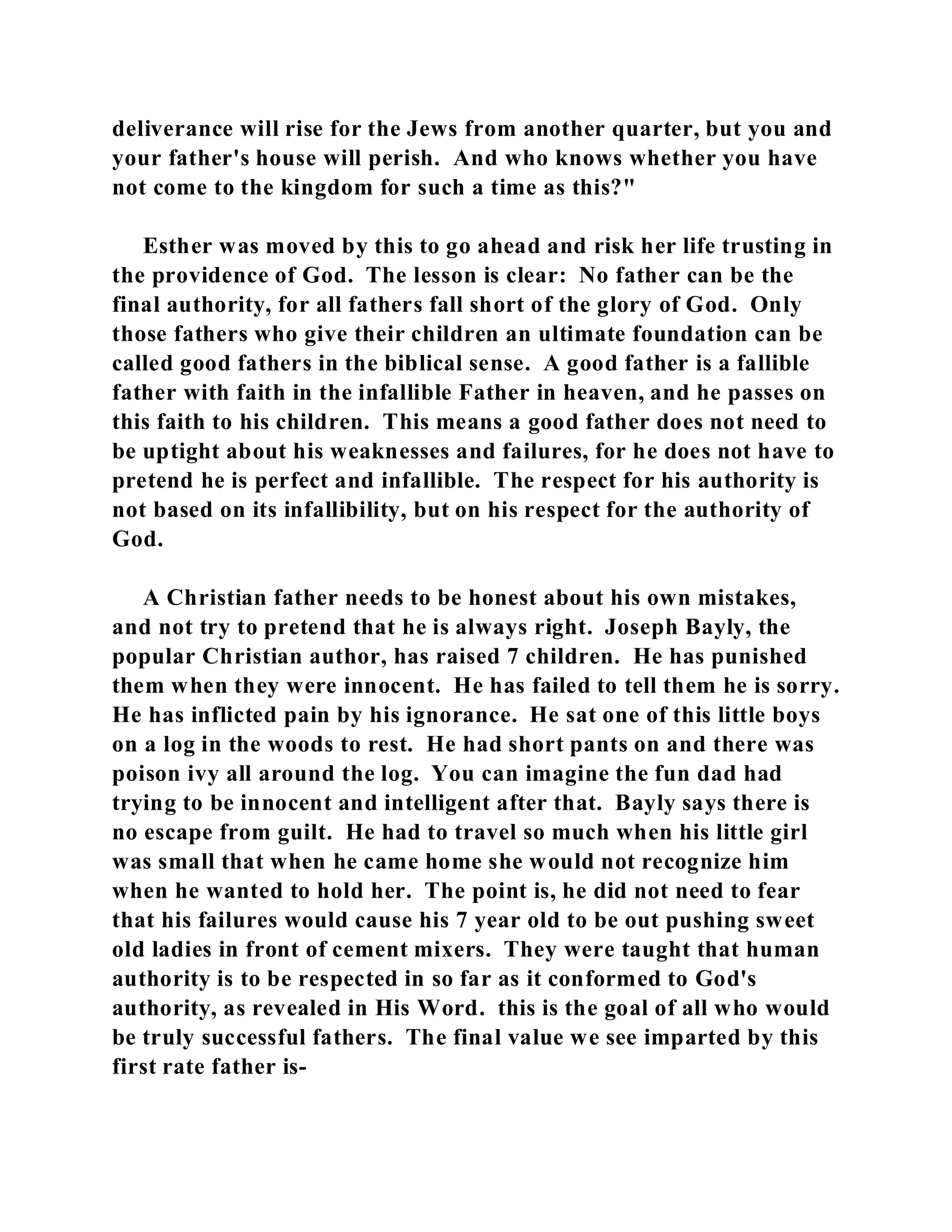 deliverance will rise for the Jews from another quarter, but you and 
your father's house will perish. And who knows whether you have 
not come to the kingdom for such a time as this?" 
Esther was moved by this to go ahead and risk her life trusting in 
the providence of God. The lesson is clear: No father can be the 
final authority, for all fathers fall short of the glory of God. Only 
those fathers who give their children an ultimate foundation can be 
called good fathers in the biblical sense. A good father is a fallible 
father with faith in the infallible Father in heaven, and he passes on 
this faith to his children. This means a good father does not need to 
be uptight about his weaknesses and failures, for he does not have to 
pretend he is perfect and infallible. The respect for his authority is 
not based on its infallibility, but on his respect for the authority of 
God. 
A Christian father needs to be honest about his own mistakes, 
and not try to pretend that he is always right. Joseph Bayly, the 
popular Christian author, has raised 7 children. He has punished 
them when they were innocent. He has failed to tell them he is sorry. 
He has inflicted pain by his ignorance. He sat one of this little boys 
on a log in the woods to rest. He had short pants on and there was 
poison ivy all around the log. You can imagine the fun dad had 
trying to be innocent and intelligent after that. Bayly says there is 
no escape from guilt. He had to travel so much when his little girl 
was small that when he came home she would not recognize him 
when he wanted to hold her. The point is, he did not need to fear 
that his failures would cause his 7 year old to be out pushing sweet 
old ladies in front of cement mixers. They were taught that human 
authority is to be respected in so far as it conformed to God's 
authority, as revealed in His Word. this is the goal of all who would 
be truly successful fathers. The final value we see imparted by this 
first rate father is- 
 