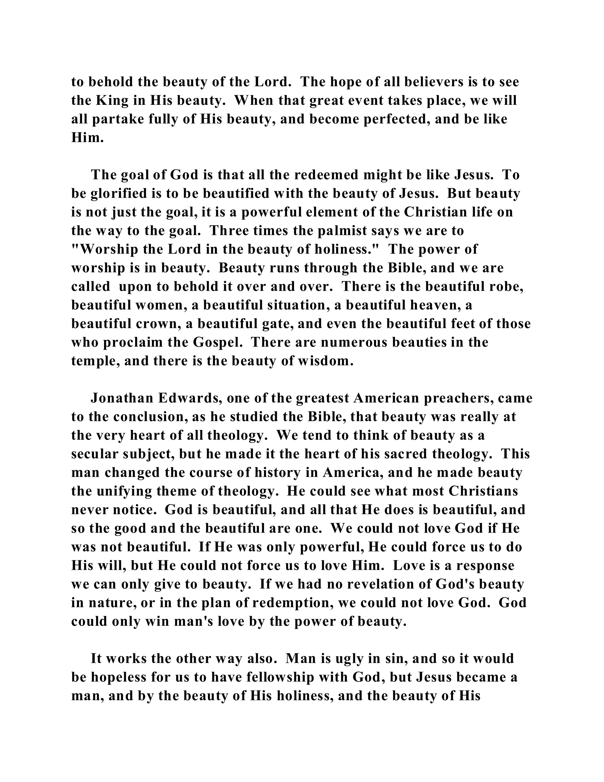 to behold the beauty of the Lord. The hope of all believers is to see 
the King in His beauty. When that great event takes place, we will 
all partake fully of His beauty, and become perfected, and be like 
Him. 
The goal of God is that all the redeemed might be like Jesus. To 
be glorified is to be beautified with the beauty of Jesus. But beauty 
is not just the goal, it is a powerful element of the Christian life on 
the way to the goal. Three times the palmist says we are to 
"Worship the Lord in the beauty of holiness." The power of 
worship is in beauty. Beauty runs through the Bible, and we are 
called upon to behold it over and over. There is the beautiful robe, 
beautiful women, a beautiful situation, a beautiful heaven, a 
beautiful crown, a beautiful gate, and even the beautiful feet of those 
who proclaim the Gospel. There are numerous beauties in the 
temple, and there is the beauty of wisdom. 
Jonathan Edwards, one of the greatest American preachers, came 
to the conclusion, as he studied the Bible, that beauty was really at 
the very heart of all theology. We tend to think of beauty as a 
secular subject, but he made it the heart of his sacred theology. This 
man changed the course of history in America, and he made beauty 
the unifying theme of theology. He could see what most Christians 
never notice. God is beautiful, and all that He does is beautiful, and 
so the good and the beautiful are one. We could not love God if He 
was not beautiful. If He was only powerful, He could force us to do 
His will, but He could not force us to love Him. Love is a response 
we can only give to beauty. If we had no revelation of God's beauty 
in nature, or in the plan of redemption, we could not love God. God 
could only win man's love by the power of beauty. 
It works the other way also. Man is ugly in sin, and so it would 
be hopeless for us to have fellowship with God, but Jesus became a 
man, and by the beauty of His holiness, and the beauty of His 
 