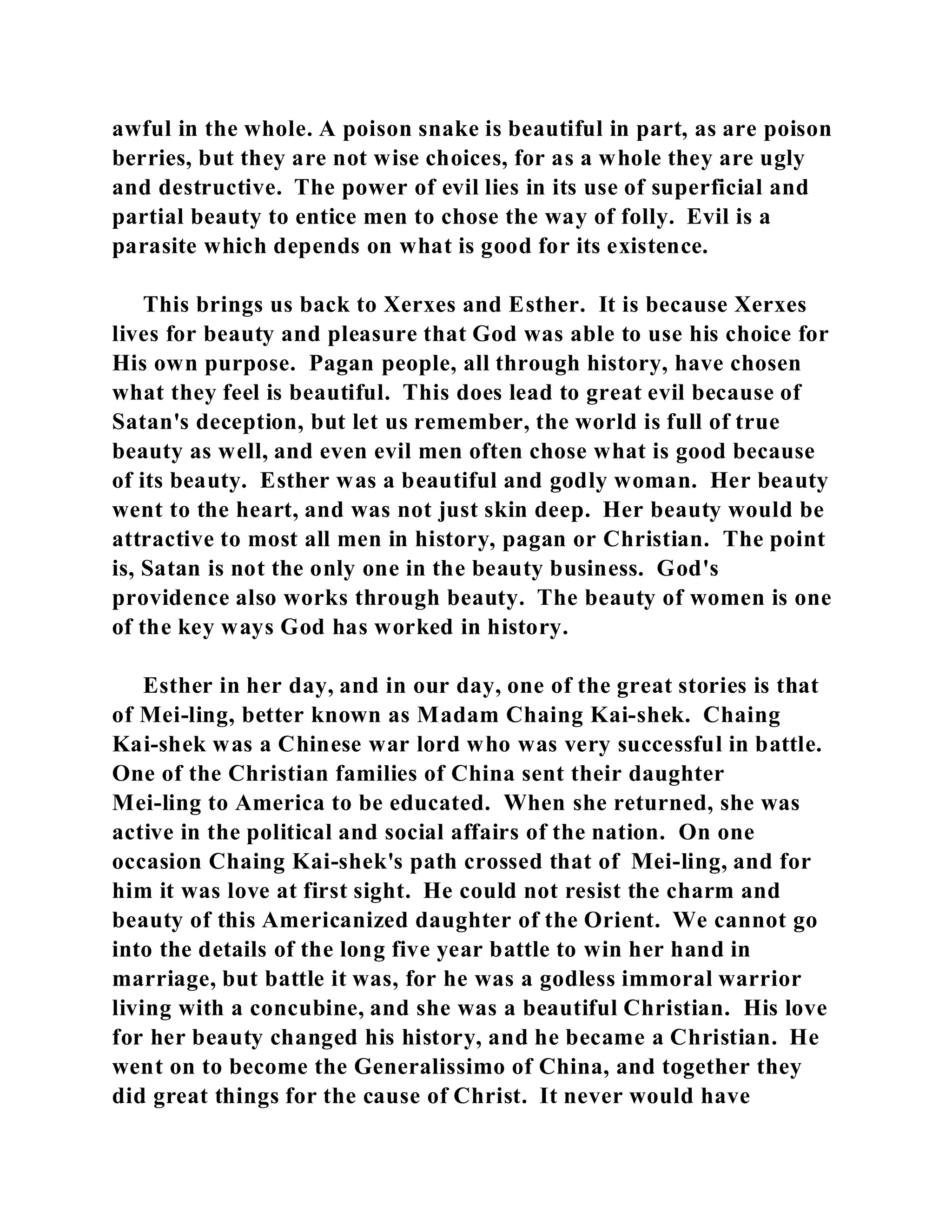 awful in the whole. A poison snake is beautiful in part, as are poison 
berries, but they are not wise choices, for as a whole they are ugly 
and destructive. The power of evil lies in its use of superficial and 
partial beauty to entice men to chose the way of folly. Evil is a 
parasite which depends on what is good for its existence. 
This brings us back to Xerxes and Esther. It is because Xerxes 
lives for beauty and pleasure that God was able to use his choice for 
His own purpose. Pagan people, all through history, have chosen 
what they feel is beautiful. This does lead to great evil because of 
Satan's deception, but let us remember, the world is full of true 
beauty as well, and even evil men often chose what is good because 
of its beauty. Esther was a beautiful and godly woman. Her beauty 
went to the heart, and was not just skin deep. Her beauty would be 
attractive to most all men in history, pagan or Christian. The point 
is, Satan is not the only one in the beauty business. God's 
providence also works through beauty. The beauty of women is one 
of the key ways God has worked in history. 
Esther in her day, and in our day, one of the great stories is that 
of Mei-ling, better known as Madam Chaing Kai-shek. Chaing 
Kai-shek was a Chinese war lord who was very successful in battle. 
One of the Christian families of China sent their daughter 
Mei-ling to America to be educated. When she returned, she was 
active in the political and social affairs of the nation. On one 
occasion Chaing Kai-shek's path crossed that of Mei-ling, and for 
him it was love at first sight. He could not resist the charm and 
beauty of this Americanized daughter of the Orient. We cannot go 
into the details of the long five year battle to win her hand in 
marriage, but battle it was, for he was a godless immoral warrior 
living with a concubine, and she was a beautiful Christian. His love 
for her beauty changed his history, and he became a Christian. He 
went on to become the Generalissimo of China, and together they 
did great things for the cause of Christ. It never would have 
 