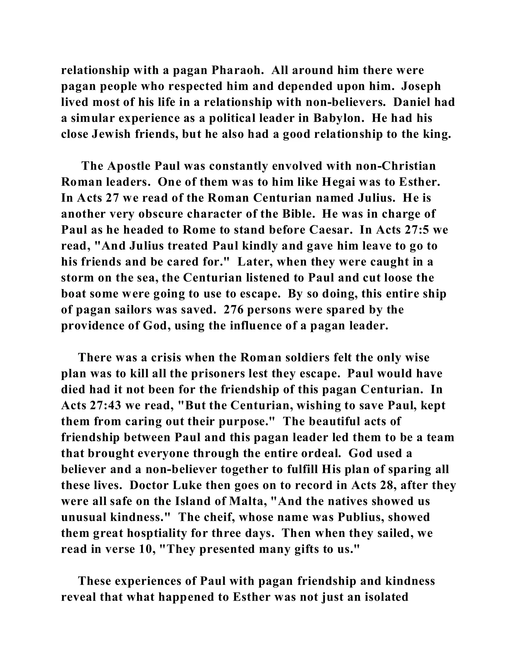 relationship with a pagan Pharaoh. All around him there were 
pagan people who respected him and depended upon him. Joseph 
lived most of his life in a relationship with non-believers. Daniel had 
a simular experience as a political leader in Babylon. He had his 
close Jewish friends, but he also had a good relationship to the king. 
The Apostle Paul was constantly envolved with non-Christian 
Roman leaders. One of them was to him like Hegai was to Esther. 
In Acts 27 we read of the Roman Centurian named Julius. He is 
another very obscure character of the Bible. He was in charge of 
Paul as he headed to Rome to stand before Caesar. In Acts 27:5 we 
read, "And Julius treated Paul kindly and gave him leave to go to 
his friends and be cared for." Later, when they were caught in a 
storm on the sea, the Centurian listened to Paul and cut loose the 
boat some were going to use to escape. By so doing, this entire ship 
of pagan sailors was saved. 276 persons were spared by the 
providence of God, using the influence of a pagan leader. 
There was a crisis when the Roman soldiers felt the only wise 
plan was to kill all the prisoners lest they escape. Paul would have 
died had it not been for the friendship of this pagan Centurian. In 
Acts 27:43 we read, "But the Centurian, wishing to save Paul, kept 
them from caring out their purpose." The beautiful acts of 
friendship between Paul and this pagan leader led them to be a team 
that brought everyone through the entire ordeal. God used a 
believer and a non-believer together to fulfill His plan of sparing all 
these lives. Doctor Luke then goes on to record in Acts 28, after they 
were all safe on the Island of Malta, "And the natives showed us 
unusual kindness." The cheif, whose name was Publius, showed 
them great hosptiality for three days. Then when they sailed, we 
read in verse 10, "They presented many gifts to us." 
These experiences of Paul with pagan friendship and kindness 
reveal that what happened to Esther was not just an isolated 
 