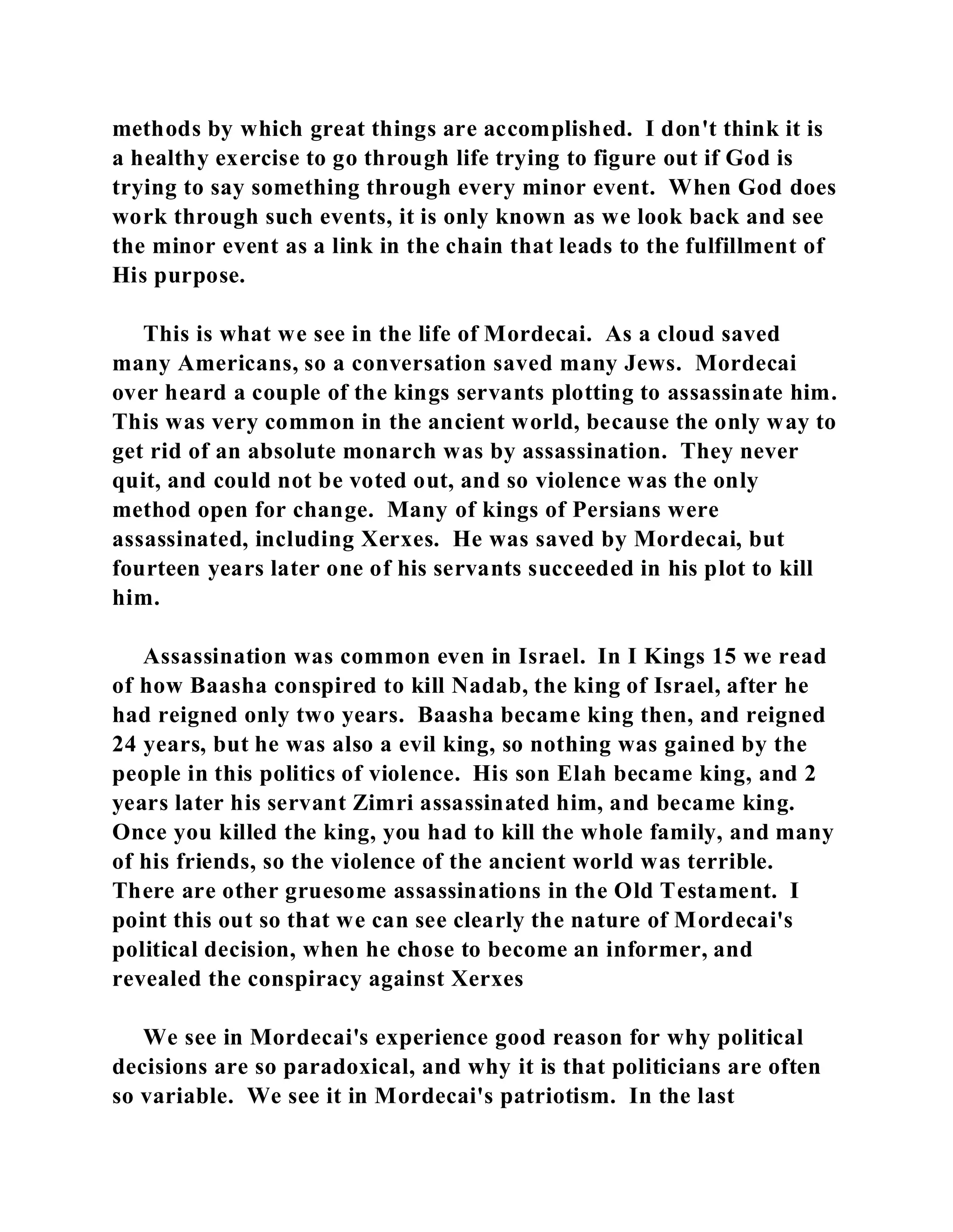 methods by which great things are accomplished. I don't think it is 
a healthy exercise to go through life trying to figure out if God is 
trying to say something through every minor event. When God does 
work through such events, it is only known as we look back and see 
the minor event as a link in the chain that leads to the fulfillment of 
His purpose. 
This is what we see in the life of Mordecai. As a cloud saved 
many Americans, so a conversation saved many Jews. Mordecai 
over heard a couple of the kings servants plotting to assassinate him. 
This was very common in the ancient world, because the only way to 
get rid of an absolute monarch was by assassination. They never 
quit, and could not be voted out, and so violence was the only 
method open for change. Many of kings of Persians were 
assassinated, including Xerxes. He was saved by Mordecai, but 
fourteen years later one of his servants succeeded in his plot to kill 
him. 
Assassination was common even in Israel. In I Kings 15 we read 
of how Baasha conspired to kill Nadab, the king of Israel, after he 
had reigned only two years. Baasha became king then, and reigned 
24 years, but he was also a evil king, so nothing was gained by the 
people in this politics of violence. His son Elah became king, and 2 
years later his servant Zimri assassinated him, and became king. 
Once you killed the king, you had to kill the whole family, and many 
of his friends, so the violence of the ancient world was terrible. 
There are other gruesome assassinations in the Old Testament. I 
point this out so that we can see clearly the nature of Mordecai's 
political decision, when he chose to become an informer, and 
revealed the conspiracy against Xerxes 
We see in Mordecai's experience good reason for why political 
decisions are so paradoxical, and why it is that politicians are often 
so variable. We see it in Mordecai's patriotism. In the last 
 