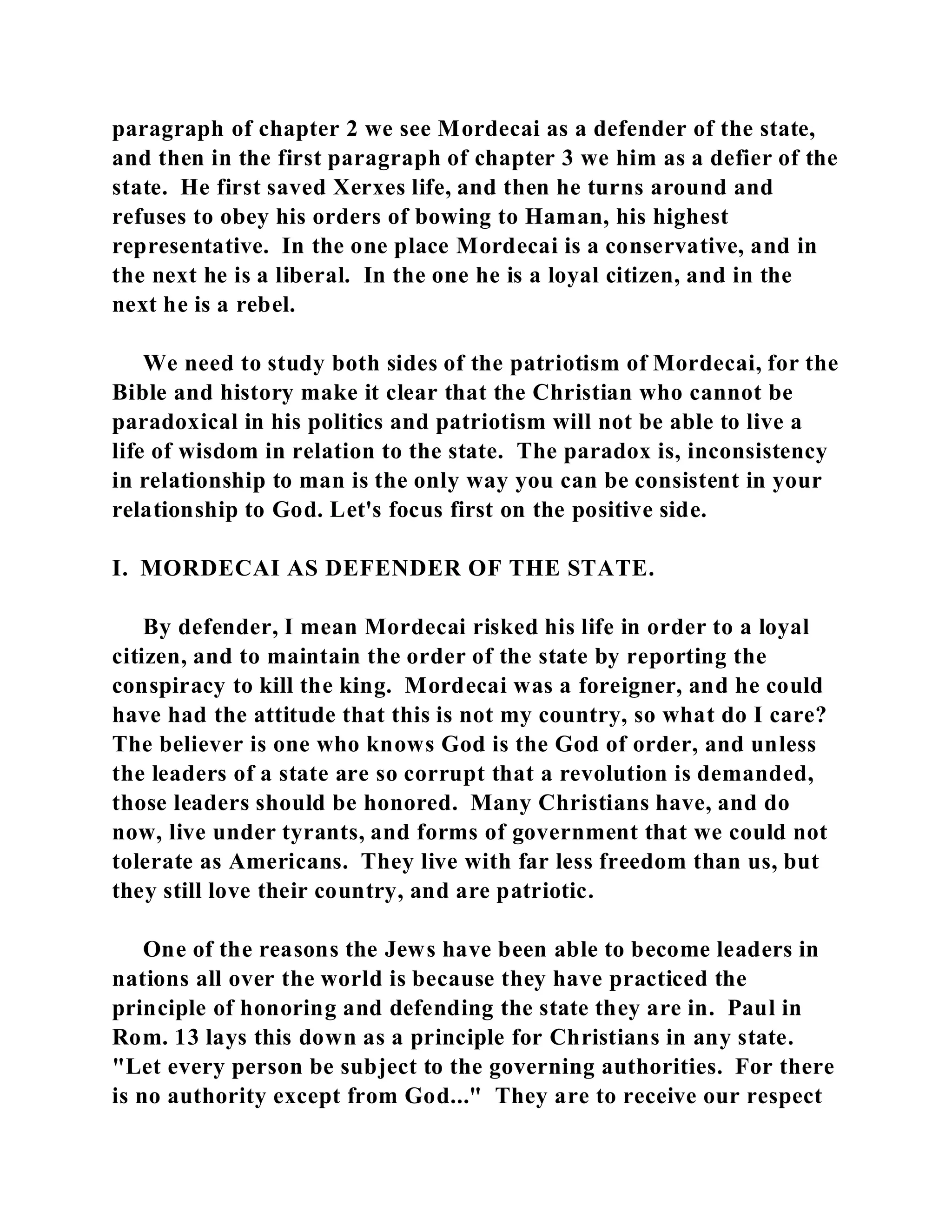 paragraph of chapter 2 we see Mordecai as a defender of the state, 
and then in the first paragraph of chapter 3 we him as a defier of the 
state. He first saved Xerxes life, and then he turns around and 
refuses to obey his orders of bowing to Haman, his highest 
representative. In the one place Mordecai is a conservative, and in 
the next he is a liberal. In the one he is a loyal citizen, and in the 
next he is a rebel. 
We need to study both sides of the patriotism of Mordecai, for the 
Bible and history make it clear that the Christian who cannot be 
paradoxical in his politics and patriotism will not be able to live a 
life of wisdom in relation to the state. The paradox is, inconsistency 
in relationship to man is the only way you can be consistent in your 
relationship to God. Let's focus first on the positive side. 
I. MORDECAI AS DEFENDER OF THE STATE. 
By defender, I mean Mordecai risked his life in order to a loyal 
citizen, and to maintain the order of the state by reporting the 
conspiracy to kill the king. Mordecai was a foreigner, and he could 
have had the attitude that this is not my country, so what do I care? 
The believer is one who knows God is the God of order, and unless 
the leaders of a state are so corrupt that a revolution is demanded, 
those leaders should be honored. Many Christians have, and do 
now, live under tyrants, and forms of government that we could not 
tolerate as Americans. They live with far less freedom than us, but 
they still love their country, and are patriotic. 
One of the reasons the Jews have been able to become leaders in 
nations all over the world is because they have practiced the 
principle of honoring and defending the state they are in. Paul in 
Rom. 13 lays this down as a principle for Christians in any state. 
"Let every person be subject to the governing authorities. For there 
is no authority except from God..." They are to receive our respect 
 