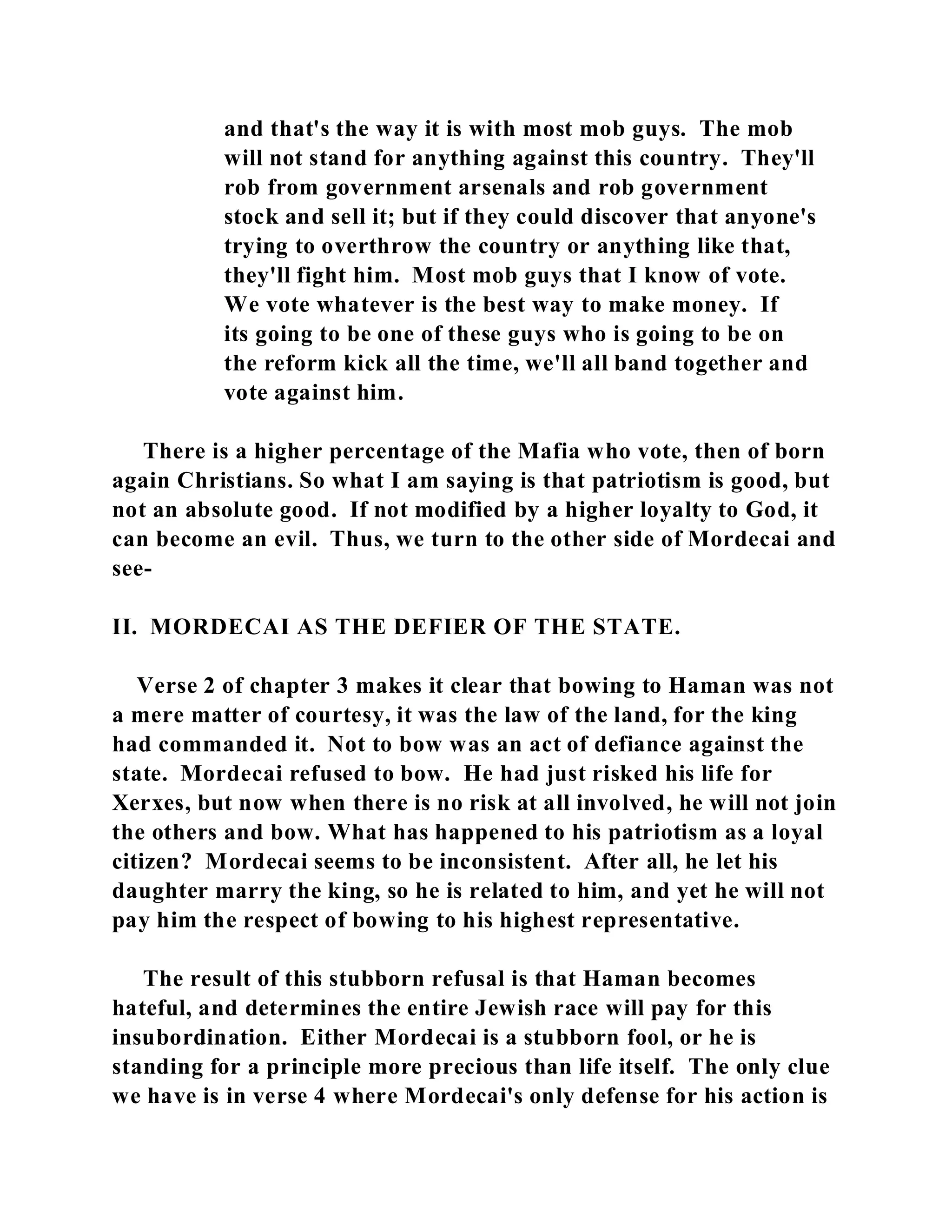 and that's the way it is with most mob guys. The mob 
will not stand for anything against this country. They'll 
rob from government arsenals and rob government 
stock and sell it; but if they could discover that anyone's 
trying to overthrow the country or anything like that, 
they'll fight him. Most mob guys that I know of vote. 
We vote whatever is the best way to make money. If 
its going to be one of these guys who is going to be on 
the reform kick all the time, we'll all band together and 
vote against him. 
There is a higher percentage of the Mafia who vote, then of born 
again Christians. So what I am saying is that patriotism is good, but 
not an absolute good. If not modified by a higher loyalty to God, it 
can become an evil. Thus, we turn to the other side of Mordecai and 
see- 
II. MORDECAI AS THE DEFIER OF THE STATE. 
Verse 2 of chapter 3 makes it clear that bowing to Haman was not 
a mere matter of courtesy, it was the law of the land, for the king 
had commanded it. Not to bow was an act of defiance against the 
state. Mordecai refused to bow. He had just risked his life for 
Xerxes, but now when there is no risk at all involved, he will not join 
the others and bow. What has happened to his patriotism as a loyal 
citizen? Mordecai seems to be inconsistent. After all, he let his 
daughter marry the king, so he is related to him, and yet he will not 
pay him the respect of bowing to his highest representative. 
The result of this stubborn refusal is that Haman becomes 
hateful, and determines the entire Jewish race will pay for this 
insubordination. Either Mordecai is a stubborn fool, or he is 
standing for a principle more precious than life itself. The only clue 
we have is in verse 4 where Mordecai's only defense for his action is 
 
