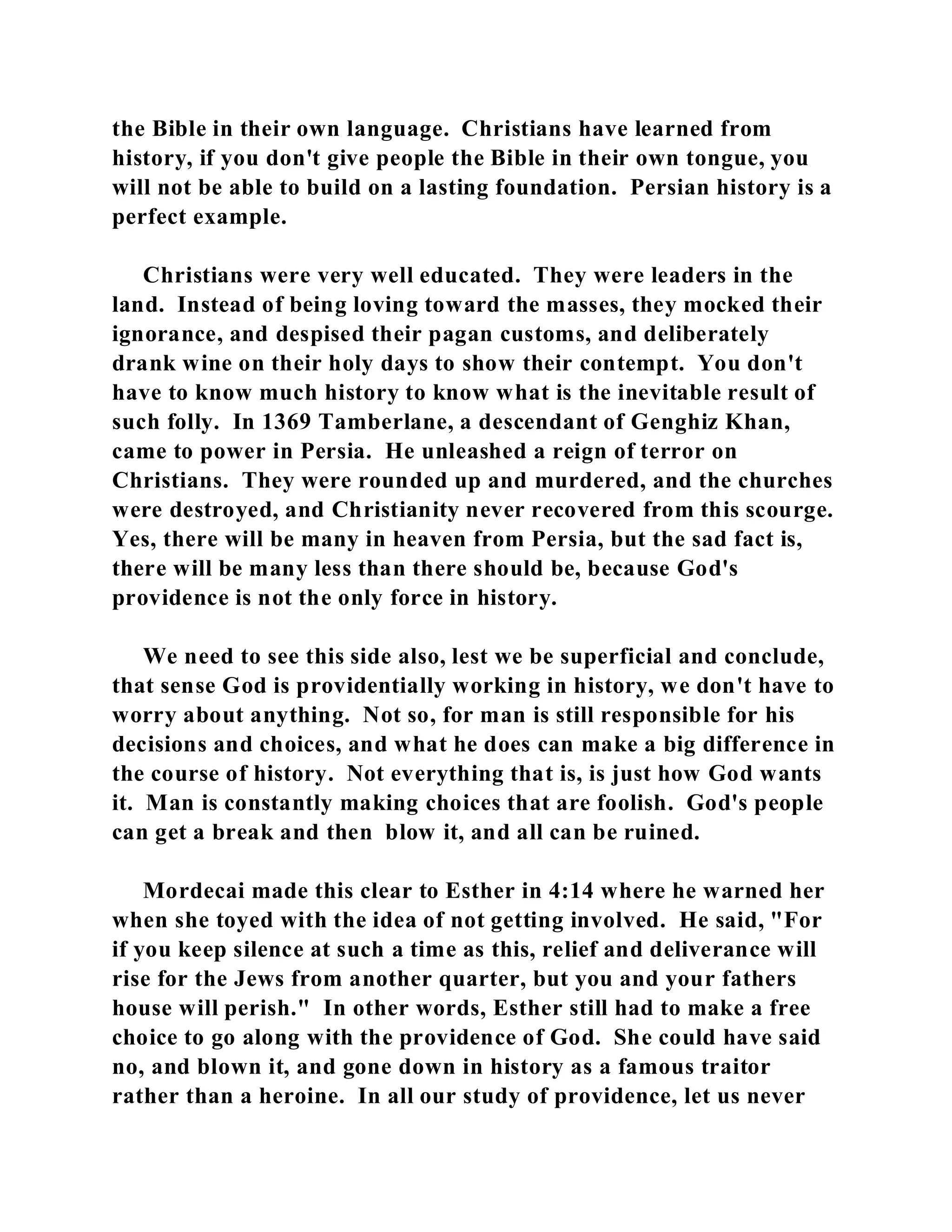 the Bible in their own language. Christians have learned from 
history, if you don't give people the Bible in their own tongue, you 
will not be able to build on a lasting foundation. Persian history is a 
perfect example. 
Christians were very well educated. They were leaders in the 
land. Instead of being loving toward the masses, they mocked their 
ignorance, and despised their pagan customs, and deliberately 
drank wine on their holy days to show their contempt. You don't 
have to know much history to know what is the inevitable result of 
such folly. In 1369 Tamberlane, a descendant of Genghiz Khan, 
came to power in Persia. He unleashed a reign of terror on 
Christians. They were rounded up and murdered, and the churches 
were destroyed, and Christianity never recovered from this scourge. 
Yes, there will be many in heaven from Persia, but the sad fact is, 
there will be many less than there should be, because God's 
providence is not the only force in history. 
We need to see this side also, lest we be superficial and conclude, 
that sense God is providentially working in history, we don't have to 
worry about anything. Not so, for man is still responsible for his 
decisions and choices, and what he does can make a big difference in 
the course of history. Not everything that is, is just how God wants 
it. Man is constantly making choices that are foolish. God's people 
can get a break and then blow it, and all can be ruined. 
Mordecai made this clear to Esther in 4:14 where he warned her 
when she toyed with the idea of not getting involved. He said, "For 
if you keep silence at such a time as this, relief and deliverance will 
rise for the Jews from another quarter, but you and your fathers 
house will perish." In other words, Esther still had to make a free 
choice to go along with the providence of God. She could have said 
no, and blown it, and gone down in history as a famous traitor 
rather than a heroine. In all our study of providence, let us never 
 