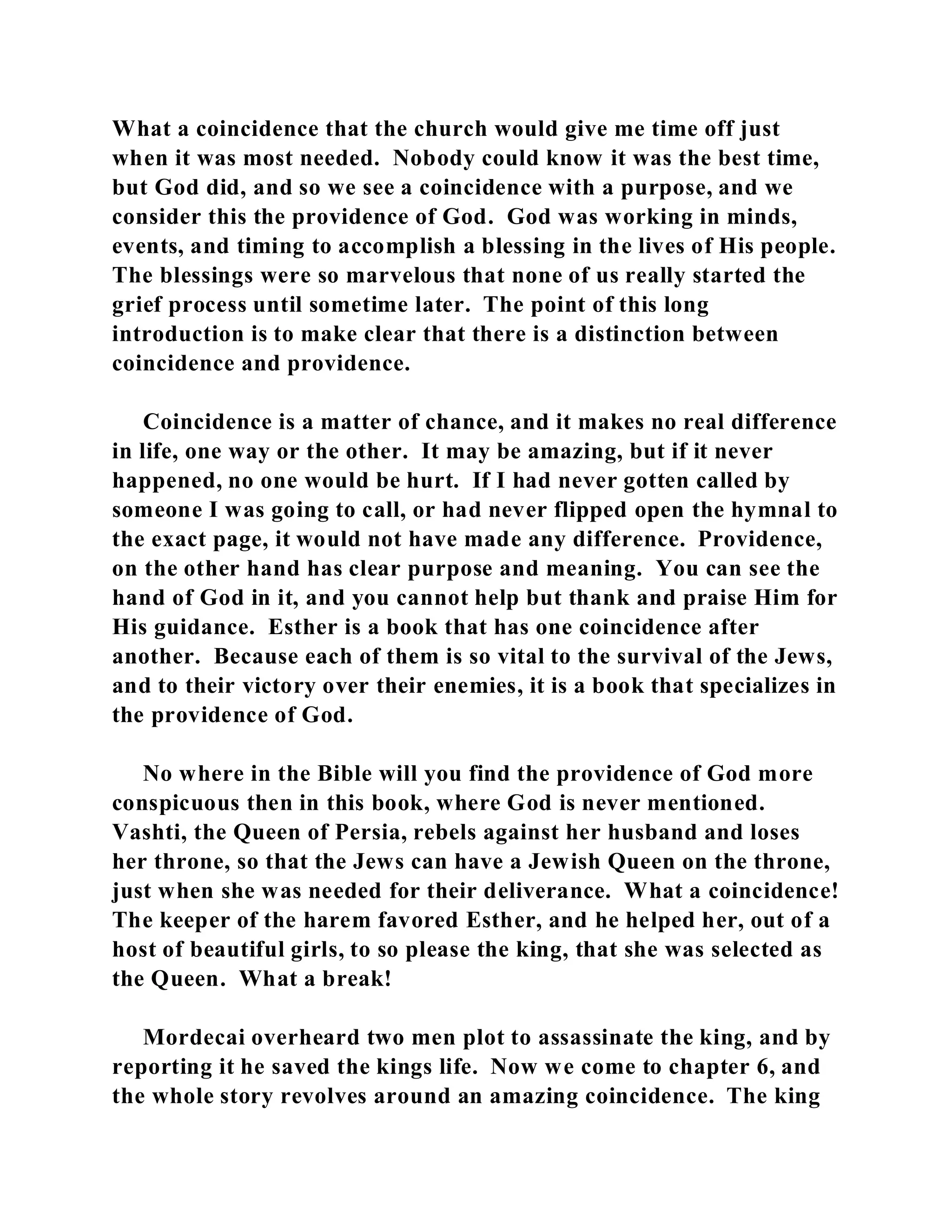 What a coincidence that the church would give me time off just 
when it was most needed. Nobody could know it was the best time, 
but God did, and so we see a coincidence with a purpose, and we 
consider this the providence of God. God was working in minds, 
events, and timing to accomplish a blessing in the lives of His people. 
The blessings were so marvelous that none of us really started the 
grief process until sometime later. The point of this long 
introduction is to make clear that there is a distinction between 
coincidence and providence. 
Coincidence is a matter of chance, and it makes no real difference 
in life, one way or the other. It may be amazing, but if it never 
happened, no one would be hurt. If I had never gotten called by 
someone I was going to call, or had never flipped open the hymnal to 
the exact page, it would not have made any difference. Providence, 
on the other hand has clear purpose and meaning. You can see the 
hand of God in it, and you cannot help but thank and praise Him for 
His guidance. Esther is a book that has one coincidence after 
another. Because each of them is so vital to the survival of the Jews, 
and to their victory over their enemies, it is a book that specializes in 
the providence of God. 
No where in the Bible will you find the providence of God more 
conspicuous then in this book, where God is never mentioned. 
Vashti, the Queen of Persia, rebels against her husband and loses 
her throne, so that the Jews can have a Jewish Queen on the throne, 
just when she was needed for their deliverance. What a coincidence! 
The keeper of the harem favored Esther, and he helped her, out of a 
host of beautiful girls, to so please the king, that she was selected as 
the Queen. What a break! 
Mordecai overheard two men plot to assassinate the king, and by 
reporting it he saved the kings life. Now we come to chapter 6, and 
the whole story revolves around an amazing coincidence. The king 
 