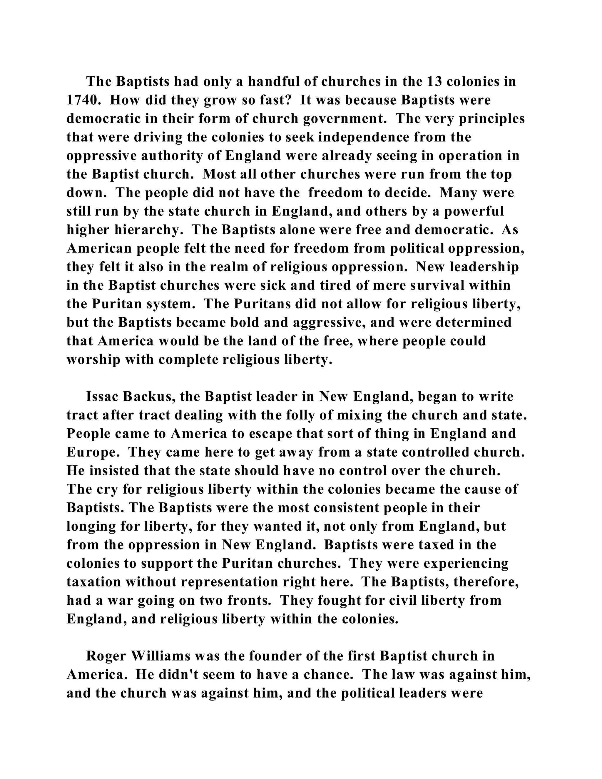 The Baptists had only a handful of churches in the 13 colonies in 
1740. How did they grow so fast? It was because Baptists were 
democratic in their form of church government. The very principles 
that were driving the colonies to seek independence from the 
oppressive authority of England were already seeing in operation in 
the Baptist church. Most all other churches were run from the top 
down. The people did not have the freedom to decide. Many were 
still run by the state church in England, and others by a powerful 
higher hierarchy. The Baptists alone were free and democratic. As 
American people felt the need for freedom from political oppression, 
they felt it also in the realm of religious oppression. New leadership 
in the Baptist churches were sick and tired of mere survival within 
the Puritan system. The Puritans did not allow for religious liberty, 
but the Baptists became bold and aggressive, and were determined 
that America would be the land of the free, where people could 
worship with complete religious liberty. 
Issac Backus, the Baptist leader in New England, began to write 
tract after tract dealing with the folly of mixing the church and state. 
People came to America to escape that sort of thing in England and 
Europe. They came here to get away from a state controlled church. 
He insisted that the state should have no control over the church. 
The cry for religious liberty within the colonies became the cause of 
Baptists. The Baptists were the most consistent people in their 
longing for liberty, for they wanted it, not only from England, but 
from the oppression in New England. Baptists were taxed in the 
colonies to support the Puritan churches. They were experiencing 
taxation without representation right here. The Baptists, therefore, 
had a war going on two fronts. They fought for civil liberty from 
England, and religious liberty within the colonies. 
Roger Williams was the founder of the first Baptist church in 
America. He didn't seem to have a chance. The law was against him, 
and the church was against him, and the political leaders were 
 
