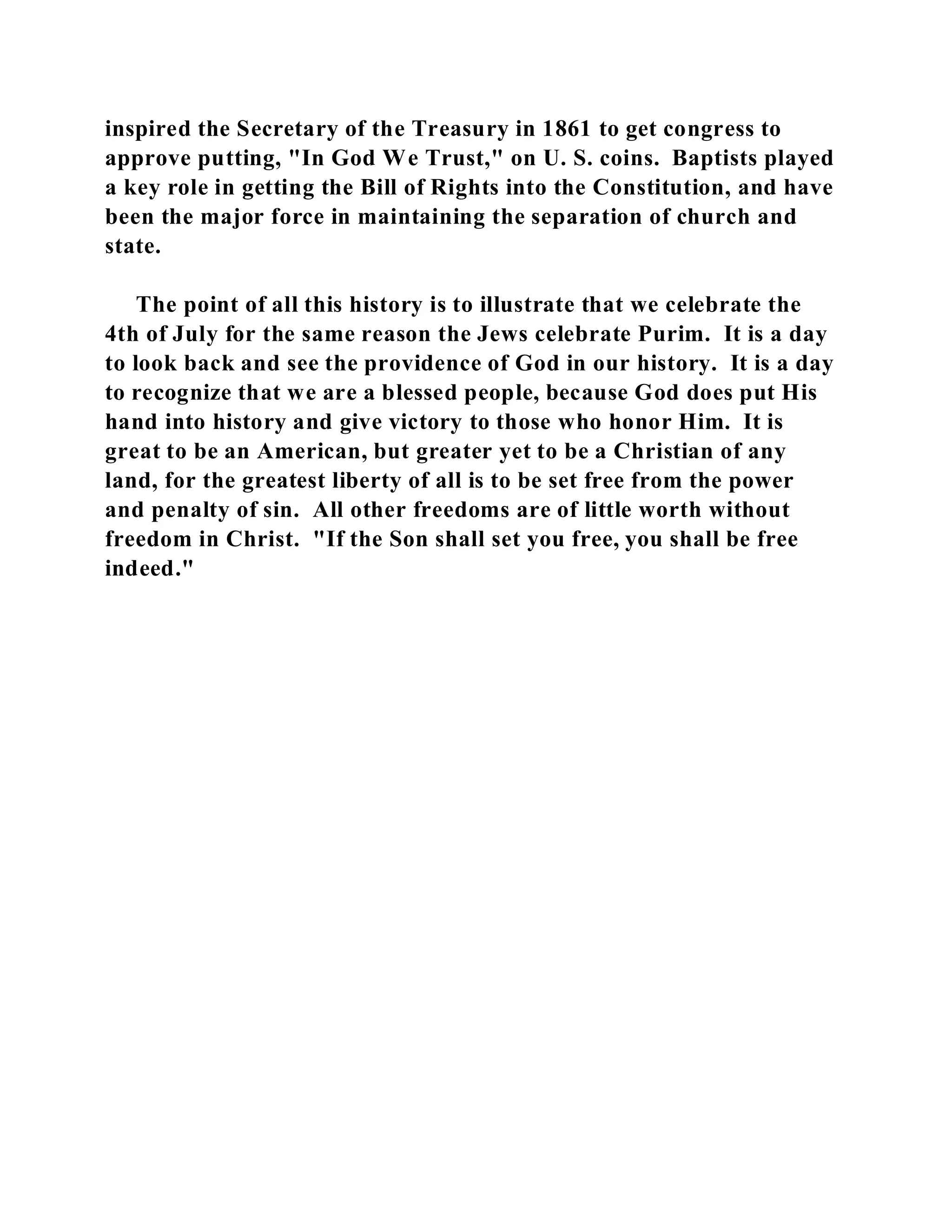 inspired the Secretary of the Treasury in 1861 to get congress to 
approve putting, "In God We Trust," on U. S. coins. Baptists played 
a key role in getting the Bill of Rights into the Constitution, and have 
been the major force in maintaining the separation of church and 
state. 
The point of all this history is to illustrate that we celebrate the 
4th of July for the same reason the Jews celebrate Purim. It is a day 
to look back and see the providence of God in our history. It is a day 
to recognize that we are a blessed people, because God does put His 
hand into history and give victory to those who honor Him. It is 
great to be an American, but greater yet to be a Christian of any 
land, for the greatest liberty of all is to be set free from the power 
and penalty of sin. All other freedoms are of little worth without 
freedom in Christ. "If the Son shall set you free, you shall be free 
indeed." 
