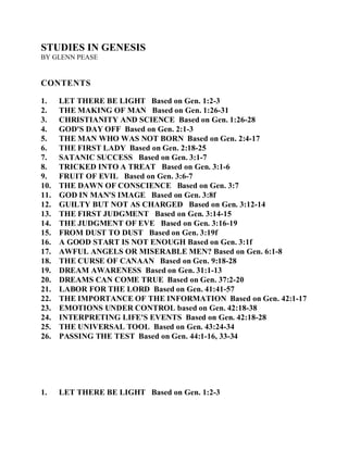 STUDIES IN GENESIS 
BY GLENN PEASE 
CONTENTS 
1. LET THERE BE LIGHT Based on Gen. 1:2-3 
2. THE MAKING OF MAN Based on Gen. 1:26-31 
3. CHRISTIANITY AND SCIENCE Based on Gen. 1:26-28 
4. GOD'S DAY OFF Based on Gen. 2:1-3 
5. THE MAN WHO WAS NOT BORN Based on Gen. 2:4-17 
6. THE FIRST LADY Based on Gen. 2:18-25 
7. SATANIC SUCCESS Based on Gen. 3:1-7 
8. TRICKED INTO A TREAT Based on Gen. 3:1-6 
9. FRUIT OF EVIL Based on Gen. 3:6-7 
10. THE DAWN OF CONSCIENCE Based on Gen. 3:7 
11. GOD IN MAN'S IMAGE Based on Gen. 3:8f 
12. GUILTY BUT NOT AS CHARGED Based on Gen. 3:12-14 
13. THE FIRST JUDGMENT Based on Gen. 3:14-15 
14. THE JUDGMENT OF EVE Based on Gen. 3:16-19 
15. FROM DUST TO DUST Based on Gen. 3:19f 
16. A GOOD START IS NOT ENOUGH Based on Gen. 3:1f 
17. AWFUL ANGELS OR MISERABLE MEN? Based on Gen. 6:1-8 
18. THE CURSE OF CANAAN Based on Gen. 9:18-28 
19. DREAM AWARENESS Based on Gen. 31:1-13 
20. DREAMS CAN COME TRUE Based on Gen. 37:2-20 
21. LABOR FOR THE LORD Based on Gen. 41:41-57 
22. THE IMPORTANCE OF THE INFORMATION Based on Gen. 42:1-17 
23. EMOTIONS UNDER CONTROL based on Gen. 42:18-38 
24. INTERPRETING LIFE'S EVENTS Based on Gen. 42:18-28 
25. THE UNIVERSAL TOOL Based on Gen. 43:24-34 
26. PASSING THE TEST Based on Gen. 44:1-16, 33-34 
1. LET THERE BE LIGHT Based on Gen. 1:2-3 
 