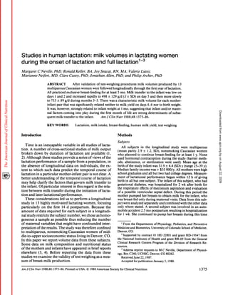 Studies  in human lactation:                                                                          milk volumes      in lactating                                                         women
during the onset of lactation                                                                          and full lactation3
Margaret            C Neville,   PhD; Ronald    Keller,  BA; Joy Seacat,    RN, MA; Valerie                                                                          Lutes;
Marianne            Neifert,   MD; Clare Casey,      PhD; Jonathan   Allen,   PhD; andPhilip                                                                          Archer,         PhD

                               ABSTRACT                              After        validation             of test-weighing                 procedures             milk      volumes           produced           by      13
                               multiparous                 Caucasian              women           were      followed           longitudinally              through         the first        year     of lactation.
                               All practiced                 exclusive           breast-feeding                 for at least          5 mo.      Milk       transfer        to the     infant         was     low       on
                               days       1 and       2 and          increased              rapidly       to 498       ± 129 g/d             (1± SD) on day 5 and then more slowly
                               to 753         ± 89 g/d            during         months           3-5.      There        was     a characteristic                milk      volume          for each          mother-
                               infant         pair    that      was         significantly             related       neither       to milk         yield     on days          4-6     nor     to birth         weight.
                               It was, however,                   strongly          related           to infant       weight          at 1 mo, suggesting                  that    infant          and/or      mater-




                                                                                                                                                                                                                                                       Downloaded from www.ajcn.org by on August 22, 2009
                               nal      factors       coming             into      play        during       the     first     month          of life      are    strong       determinants                  of subse-
                               quent          milk     transfer          to the        infant.                  Am J C/in Nutr                1988;48:          1375-86.


                               KEY WORDS                                Lactation,               milk intake,            breast-feeding,               human            milk yield, test weighing


Introduction                                                                                                                          Methods

                                                                                                                                      Subjects
    Time  is an inescapable         variable     in all studies    of lacta-
                                                                                                                                            All subjects            in the longitudinal                   study      were        multiparous
tion. A number      ofcross-sectional           studies    ofmilk     output
                                                                                                                                       (mean        parity      2.9 ± 1 .2, SD), nonsmoking                          Caucasian           women
broken   down    by duration          of lactation      are available        (1,                                                       who planned             to continue           breast-feeding              for at least        1 y. None
2). Although              these       studies         provide               a series         ofviews            of the                 used hormonal                contraception             during       the study        (barrier       meth-
lactation     performance          ofa sample          from a population,            in                                                ods, abstinence,               or sterilization            were used).           Mean        age at the
the absence        of longitudinal          data on individuals,             the cx-                                                   birth ofthe         study infant           was 3 1 .9 ± 4.4 (SD) y (range                     25-39       y).
tent to which          such data predict           the temporal          course      of                                                Median        family       income        was > $35 000/y.                All mothers          were high
lactation     in a particular       mother-infant           pair is not clear. A                                                       school      graduates          and all but two had college                     degrees.       Measure-
                                                                                                                                       ment      of lactational            performance              began       within       12 h of giving
better    understanding         of the temporal            course    of lactation
                                                                                                                                       birth in all but one subject.                   The infant            ofthis     subject,       who had
may help clarify           the factors      that govern         milk transfer        to
                                                                                                                                       gestational         diabetes,        was hospitalized                 for 2 wk after birth               for
the infant.      Ofparticular        interest     in this regard       is the rela-
                                                                                                                                       the respiratory             effects    of meconium               aspiration         and evaluation
tion between         milk transfer        during      the initiation       of lacta-                                                   of a possible           ventricular          septal      defect.       During       this period         the
tion      and     later     lactational              performance.                                                                      mother        pumped           her breasts        to obtain          milk for the infant,             who
    These     considerations             led us to perform          a longitudinal                                                     was breast-fed            only during          maternal           visits. Data from this sub-
study      in 1 3 highly         motivated       lactating      women,       focusing                                                 ject were analyzed                separately         and combined              with the other data
particularly         on the first 14 d postpartum.                     Because        the                                              only where           stated.       A second          subject       was involved            in an auto-
amount        of data required             for each subject        in a longitudi-                                                     mobile       accident        2.5 mo postpartum                  resulting       in hospitalization
nal study restricts           the subject       number,        we chose as homo-                                                       for 1 wk. She continued                     to pump           her breasts         during       this time
geneous       a sample         as possible        thus reducing        the number
of maternal         variables        that might       have confounded             inter-                                                  I From     the Departments             of Physiology,      Pediatrics,     and Preventive
pretation       ofthe      results.     The study was therefore             confined                                                  Medicine      and Biometrics,           University     ofColorado        School of Medicine,
to multiparous,             nonsmoking           Caucasian        women        of mid-                                                Denver, CO.
                                                                                                                                          2 Supported        by contract        0 1 HD 22801 and grant HD-19547                  from
dle-to-upper          socioeconomic            status     living in Denver,          CO.
                                                                                                                                      the National        Institutes      of Health and grant RR-69 from the General
In this paper             we report             volume               data       from         these       subjects.
                                                                                                                                      Clinical   Research          Centers     Program      of the Division        of Research     Re-
Some      data on milk      composition      and nutritional      status
                                                                                                                                      sources.
ofthe     mothers    and infants     have appeared     in brief reports                                                                   3 Address      reprint     requests     to M C Neville,       Department       of Physiol-
elsewhere       (3, 4). Before    reporting     the data     from  these                                                              ogy, Box C240, UCHSC,                 Denver, CO 80262.
studies         we examine              the     validity          oftest          weighing               as a mea-                        Received      June 22, 1987.
sure      ofbreast-milk                production.                                                                                        Accepted       for publication        January     5, 1988.


Am     J C/in    Nutr     l988;48:      1375-86.           Printed      in USA.           © 1988 American                   Society      for Clinical       Nutrition                                                                       1375
 