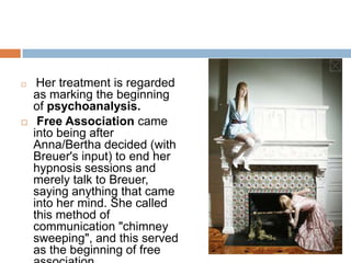 DemographicAnna O was a pseudonym (false name) for Bertha Pappenheim, Born on 26 May 1856, Vienna. Died on May 28, 1936.She was the founding patient of psychoanalysis because Freud developed the first stages of his theory based on her case. She  was treated in 1880 and 1881 by Dr. Joseph Breuer of Vienna, a close friend and associate of Sigmund Freud.