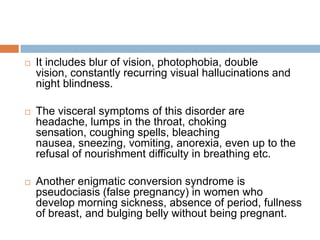 This explains why hysteria has commonly been conceived as a pathology to which women are exclusively susceptible. If it is based in a physiological source that is gender specific (the uterus), then the illness itself could only occur where this prerequisite physiology is present.When it comes to the manifestations of the symptoms Freud argues that neurotic symptoms are substitutes for sexual satisfaction.In this regard an hysterics physical symptoms are in some way a form of sexual satisfaction, or pleasure to the patient. The symptoms of a patent are in effect a form of sexual activity based upon the instinctual forces . 