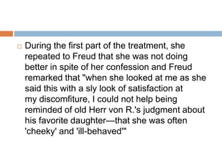 Therapy: After an initial period of four weeks during which he prescribed electrical treatments, he suggested to her the use of a cathartic cure that "turned out, however, to be one of the hardest that I had ever undertaken.“Resistant to hypnosis, the patient stretched out with her eyes closed but was able to move, open her eyes, and sit up. 