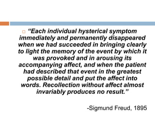 A very distressed young girl, while anxiously watching at a sick bed, fell into a dreamy state, had terrifying hallucinations and her right arm which was hanging over the back of the chair, became numb. This resulted in paralysis, contracture and anesthesia of that arm. Later on developing grave and most complicated Hysteria, she spoke and wrote only English, whereas her native language was incomprehensible for a year and a half.I. “The hysteric suffers mostly from reminiscences.” Freud acknowledges the difficulty of penetrating through to the origin, the primal cause of the hysteria. Following the patients' trains of association will often lead to other memories that are related to the cause of the hysteria or recount events that are manifestations of the disease itself, but are themselves not the underlying cause. 