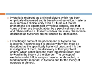  The "trigger" that initiates the latent hysterical symptoms for Freud is usually the sexual encounters one has after puberty. These "permissible" sexual acts recall or re-invoke the "inadmissible" acts, the hysteric's moral "shame," associated with childhood sexual abuse and activate the latent hysteria. The hysterical symptoms, in other words, usually don't occur until long after the initial traumatic experience itself.But if for Freud all psychoneuroses have the same sexual cause, then how can they be distinguished? This is where Freud sneaks nature and gender in through the back door. His answer: The attitude of the patient toward the experience of abuse determines what form the pathology will take: