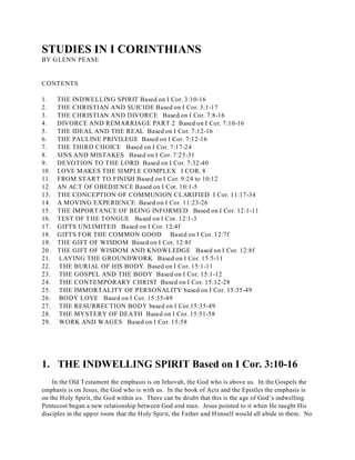 STUDIES IN I CORINTHIANS 
BY GLENN PEASE 
CONTENTS 
1. THE INDWELLING SPIRIT Based on I Cor. 3:10-16 
2. THE CHRISTIAN AND SUICIDE Based on I Cor. 3:1-17 
3. THE CHRISTIAN AND DIVORCE Based on I Cor. 7:8-16 
4. DIVORCE AND REMARRIAGE PART 2 Based on I Cor. 7:10-16 
5. THE IDEAL AND THE REAL Based on I Cor. 7:12-16 
6. THE PAULINE PRIVILEGE Based on I Cor. 7:12-16 
7. THE THIRD CHOICE Based on I Cor. 7:17-24 
8. SINS AND MISTAKES Based on I Cor. 7:25-31 
9. DEVOTION TO THE LORD Based on I Cor. 7:32-40 
10. LOVE MAKES THE SIMPLE COMPLEX I COR. 8 
11. FROM START TO FINISH Based on I Cor. 9:24 to 10:12 
12. AN ACT OF OBEDIENCE Based on I Cor. 10:1-5 
13. THE CONCEPTION OF COMMUNION CLARIFIED I Cor. 11:17-34 
14. A MOVING EXPERIENCE Based on I Cor. 11:23-26 
15. THE IMPORTANCE OF BEING INFORMED Based on I Cor. 12:1-11 
16. TEST OF THE TONGUE Based on I Cor. 12:1-3 
17. GIFTS UNLIMITED Based on I Cor. 12:4f 
18. GIFTS FOR THE COMMON GOOD Based on I Cor. 12:7f 
19. THE GIFT OF WISDOM Based on I Cor. 12:8f 
20. THE GIFT OF WISDOM AND KNOWLEDGE Based on I Cor. 12:8f 
21. LAYING THE GROUNDWORK Based on I Cor. 15:5-11 
22. THE BURIAL OF HIS BODY Based on I Cor. 15:1-11 
23. THE GOSPEL AND THE BODY Based on I Cor. 15:1-12 
24. THE CONTEMPORARY CHRIST Based on I Cor. 15:12-28 
25. THE IMMORTALITY OF PERSONALITY based on I Cor. 15:35-49 
26. BODY LOVE Based on I Cor. 15:35-49 
27. THE RESURRECTION BODY based on I Cor.15:35-49 
28. THE MYSTERY OF DEATH Based on I Cor. 15:51-58 
29. WORK AND WAGES Based on I Cor. 15:58 
1. THE INDWELLING SPIRIT Based on I Cor. 3:10-16 
In the Old Testament the emphasis is on Jehovah, the God who is above us. In the Gospels the 
emphasis is on Jesus, the God who is with us. In the book of Acts and the Epistles the emphasis is 
on the Holy Spirit, the God within us. There can be doubt that this is the age of God’s indwelling. 
Pentecost began a new relationship between God and man. Jesus pointed to it when He taught His 
disciples in the upper room that the Holy Spirit, the Father and Himself would all abide in them. No 
 