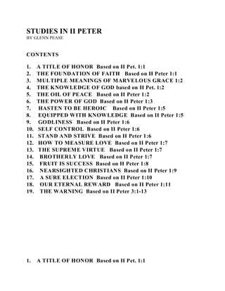 STUDIES IN II PETER 
BY GLENN PEASE 
CONTENTS 
1. A TITLE OF HONOR Based on II Pet. 1:1 
2. THE FOUNDATION OF FAITH Based on II Peter 1:1 
3. MULTIPLE MEANINGS OF MARVELOUS GRACE 1:2 
4. THE KNOWLEDGE OF GOD based on II Pet. 1:2 
5. THE OIL OF PEACE Based on II Peter 1:2 
6. THE POWER OF GOD Based on II Peter 1:3 
7. HASTEN TO BE HEROIC Based on II Peter 1:5 
8. EQUIPPED WITH KNOWLEDGE Based on II Peter 1:5 
9. GODLINESS Based on II Peter 1:6 
10. SELF CONTROL Based on II Peter 1:6 
11. STAND AND STRIVE Based on II Peter 1:6 
12. HOW TO MEASURE LOVE Based on II Peter 1:7 
13. THE SUPREME VIRTUE Based on II Peter 1:7 
14. BROTHERLY LOVE Based on II Peter 1:7 
15. FRUIT IS SUCCESS Based on II Peter 1:8 
16. NEARSIGHTED CHRISTIANS Based on II Peter 1:9 
17. A SURE ELECTION Based on II Peter 1:10 
18. OUR ETERNAL REWARD Based on II Peter 1:11 
19. THE WARNING Based on II Peter 3:1-13 
1. A TITLE OF HONOR Based on II Pet. 1:1 
 