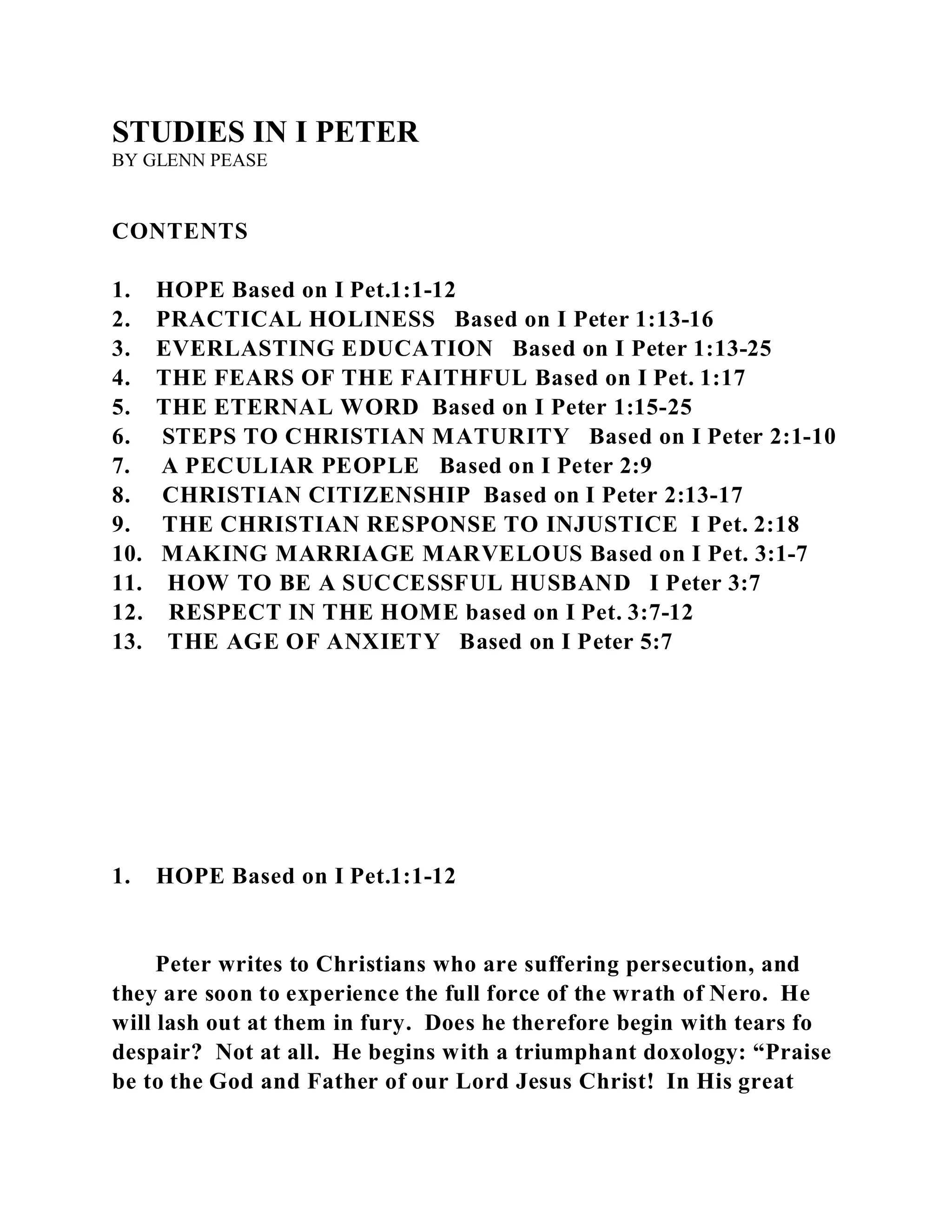 STUDIES IN I PETER 
BY GLENN PEASE 
CONTENTS 
1. HOPE Based on I Pet.1:1-12 
2. PRACTICAL HOLINESS Based on I Peter 1:13-16 
3. EVERLASTING EDUCATION Based on I Peter 1:13-25 
4. THE FEARS OF THE FAITHFUL Based on I Pet. 1:17 
5. THE ETERNAL WORD Based on I Peter 1:15-25 
6. STEPS TO CHRISTIAN MATURITY Based on I Peter 2:1-10 
7. A PECULIAR PEOPLE Based on I Peter 2:9 
8. CHRISTIAN CITIZENSHIP Based on I Peter 2:13-17 
9. THE CHRISTIAN RESPONSE TO INJUSTICE I Pet. 2:18 
10. MAKING MARRIAGE MARVELOUS Based on I Pet. 3:1-7 
11. HOW TO BE A SUCCESSFUL HUSBAND I Peter 3:7 
12. RESPECT IN THE HOME based on I Pet. 3:7-12 
13. THE AGE OF ANXIETY Based on I Peter 5:7 
1. HOPE Based on I Pet.1:1-12 
Peter writes to Christians who are suffering persecution, and 
they are soon to experience the full force of the wrath of Nero. He 
will lash out at them in fury. Does he therefore begin with tears fo 
despair? Not at all. He begins with a triumphant doxology: “Praise 
be to the God and Father of our Lord Jesus Christ! In His great 
 