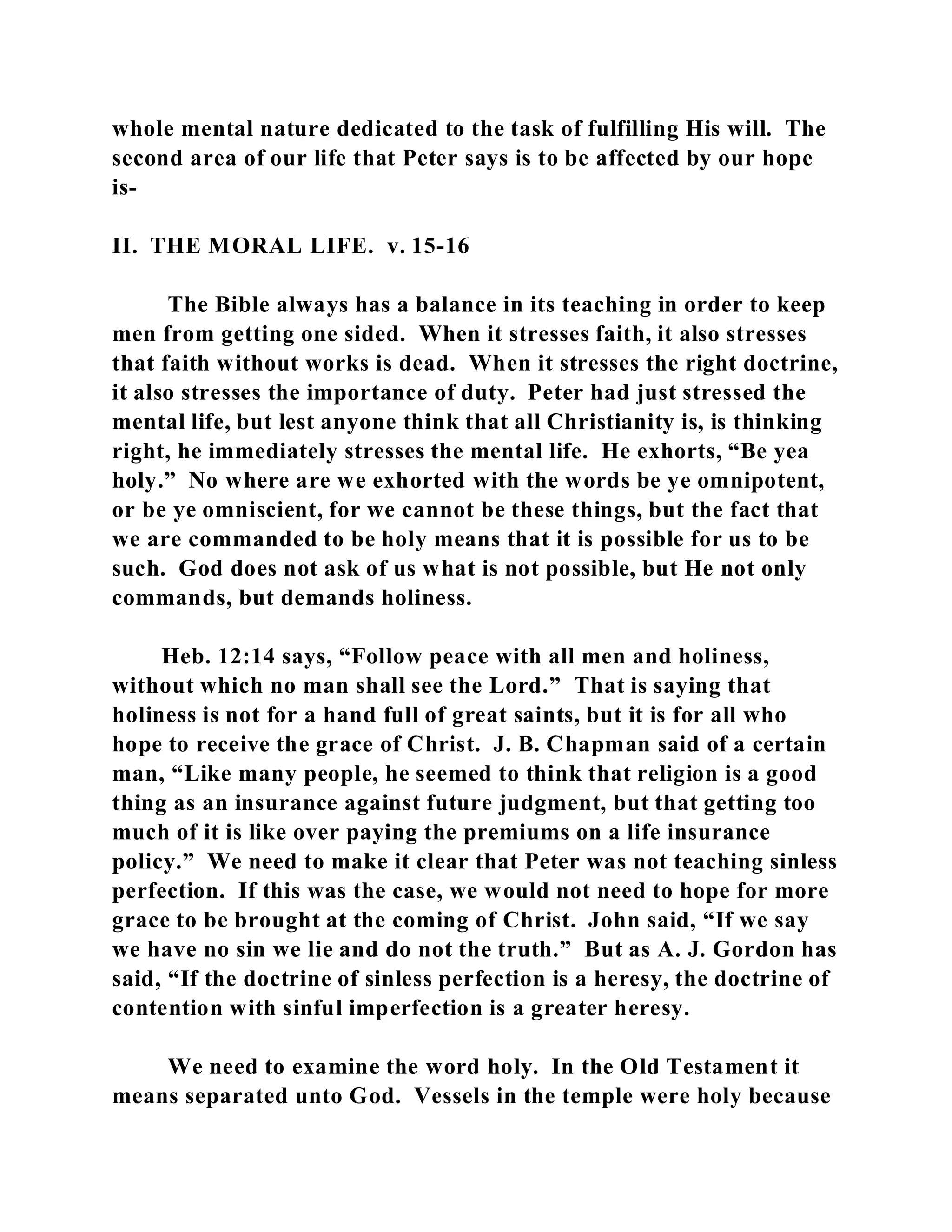 whole mental nature dedicated to the task of fulfilling His will. The 
second area of our life that Peter says is to be affected by our hope 
is- 
II. THE MORAL LIFE. v. 15-16 
The Bible always has a balance in its teaching in order to keep 
men from getting one sided. When it stresses faith, it also stresses 
that faith without works is dead. When it stresses the right doctrine, 
it also stresses the importance of duty. Peter had just stressed the 
mental life, but lest anyone think that all Christianity is, is thinking 
right, he immediately stresses the mental life. He exhorts, “Be yea 
holy.” No where are we exhorted with the words be ye omnipotent, 
or be ye omniscient, for we cannot be these things, but the fact that 
we are commanded to be holy means that it is possible for us to be 
such. God does not ask of us what is not possible, but He not only 
commands, but demands holiness. 
Heb. 12:14 says, “Follow peace with all men and holiness, 
without which no man shall see the Lord.” That is saying that 
holiness is not for a hand full of great saints, but it is for all who 
hope to receive the grace of Christ. J. B. Chapman said of a certain 
man, “Like many people, he seemed to think that religion is a good 
thing as an insurance against future judgment, but that getting too 
much of it is like over paying the premiums on a life insurance 
policy.” We need to make it clear that Peter was not teaching sinless 
perfection. If this was the case, we would not need to hope for more 
grace to be brought at the coming of Christ. John said, “If we say 
we have no sin we lie and do not the truth.” But as A. J. Gordon has 
said, “If the doctrine of sinless perfection is a heresy, the doctrine of 
contention with sinful imperfection is a greater heresy. 
We need to examine the word holy. In the Old Testament it 
means separated unto God. Vessels in the temple were holy because 
 