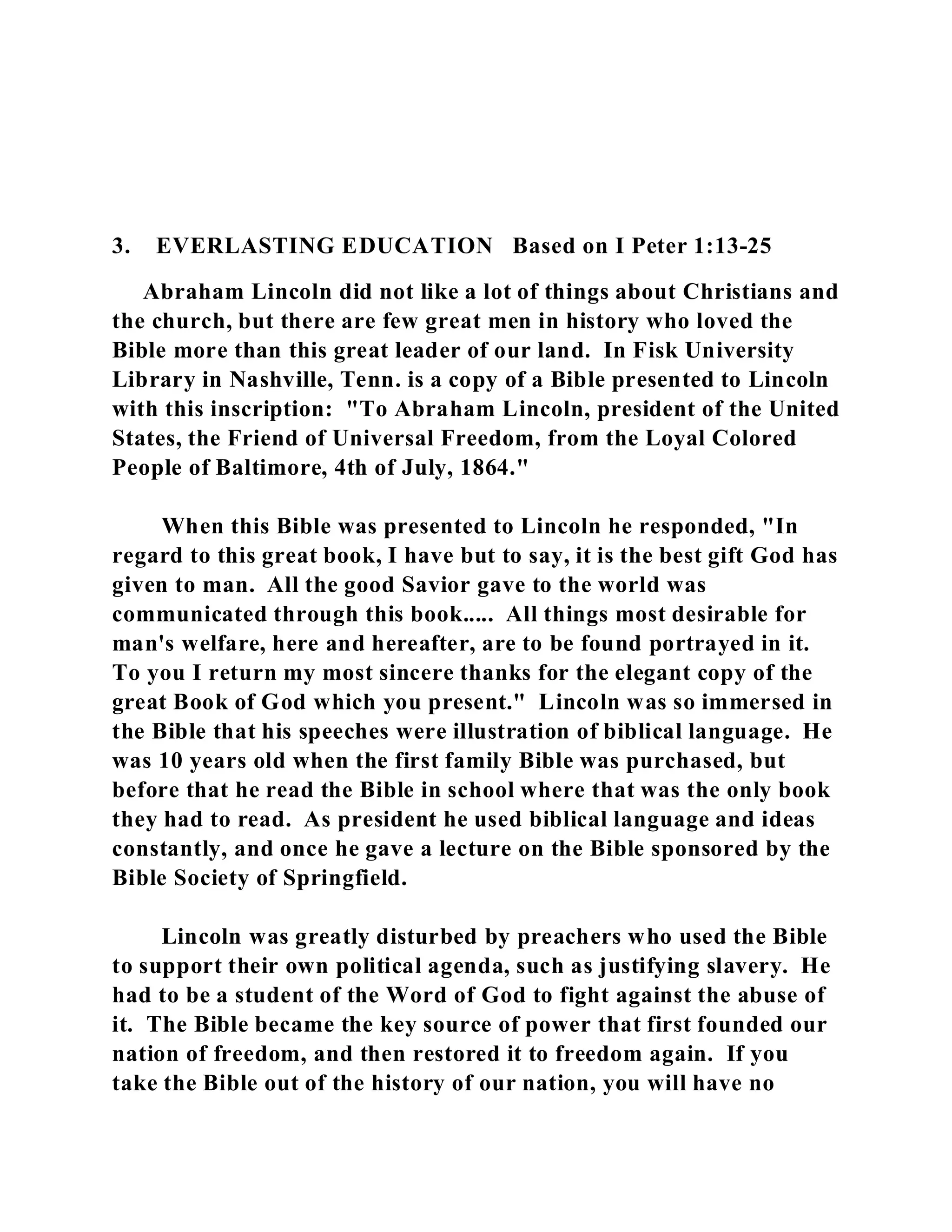 3. EVERLASTING EDUCATION Based on I Peter 1:13-25 
Abraham Lincoln did not like a lot of things about Christians and 
the church, but there are few great men in history who loved the 
Bible more than this great leader of our land. In Fisk University 
Library in Nashville, Tenn. is a copy of a Bible presented to Lincoln 
with this inscription: "To Abraham Lincoln, president of the United 
States, the Friend of Universal Freedom, from the Loyal Colored 
People of Baltimore, 4th of July, 1864." 
When this Bible was presented to Lincoln he responded, "In 
regard to this great book, I have but to say, it is the best gift God has 
given to man. All the good Savior gave to the world was 
communicated through this book..... All things most desirable for 
man's welfare, here and hereafter, are to be found portrayed in it. 
To you I return my most sincere thanks for the elegant copy of the 
great Book of God which you present." Lincoln was so immersed in 
the Bible that his speeches were illustration of biblical language. He 
was 10 years old when the first family Bible was purchased, but 
before that he read the Bible in school where that was the only book 
they had to read. As president he used biblical language and ideas 
constantly, and once he gave a lecture on the Bible sponsored by the 
Bible Society of Springfield. 
Lincoln was greatly disturbed by preachers who used the Bible 
to support their own political agenda, such as justifying slavery. He 
had to be a student of the Word of God to fight against the abuse of 
it. The Bible became the key source of power that first founded our 
nation of freedom, and then restored it to freedom again. If you 
take the Bible out of the history of our nation, you will have no 
 