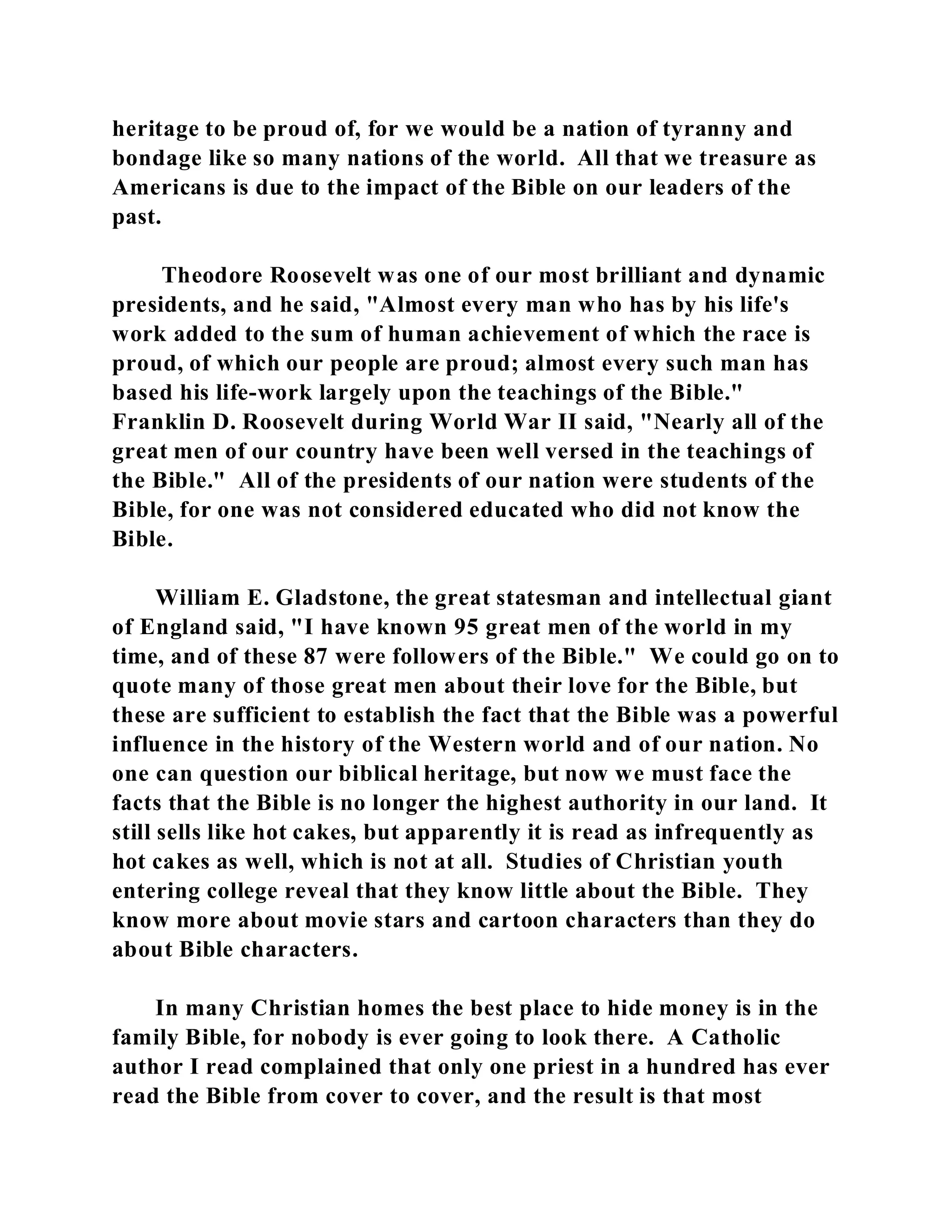 heritage to be proud of, for we would be a nation of tyranny and 
bondage like so many nations of the world. All that we treasure as 
Americans is due to the impact of the Bible on our leaders of the 
past. 
Theodore Roosevelt was one of our most brilliant and dynamic 
presidents, and he said, "Almost every man who has by his life's 
work added to the sum of human achievement of which the race is 
proud, of which our people are proud; almost every such man has 
based his life-work largely upon the teachings of the Bible." 
Franklin D. Roosevelt during World War II said, "Nearly all of the 
great men of our country have been well versed in the teachings of 
the Bible." All of the presidents of our nation were students of the 
Bible, for one was not considered educated who did not know the 
Bible. 
William E. Gladstone, the great statesman and intellectual giant 
of England said, "I have known 95 great men of the world in my 
time, and of these 87 were followers of the Bible." We could go on to 
quote many of those great men about their love for the Bible, but 
these are sufficient to establish the fact that the Bible was a powerful 
influence in the history of the Western world and of our nation. No 
one can question our biblical heritage, but now we must face the 
facts that the Bible is no longer the highest authority in our land. It 
still sells like hot cakes, but apparently it is read as infrequently as 
hot cakes as well, which is not at all. Studies of Christian youth 
entering college reveal that they know little about the Bible. They 
know more about movie stars and cartoon characters than they do 
about Bible characters. 
In many Christian homes the best place to hide money is in the 
family Bible, for nobody is ever going to look there. A Catholic 
author I read complained that only one priest in a hundred has ever 
read the Bible from cover to cover, and the result is that most 
 