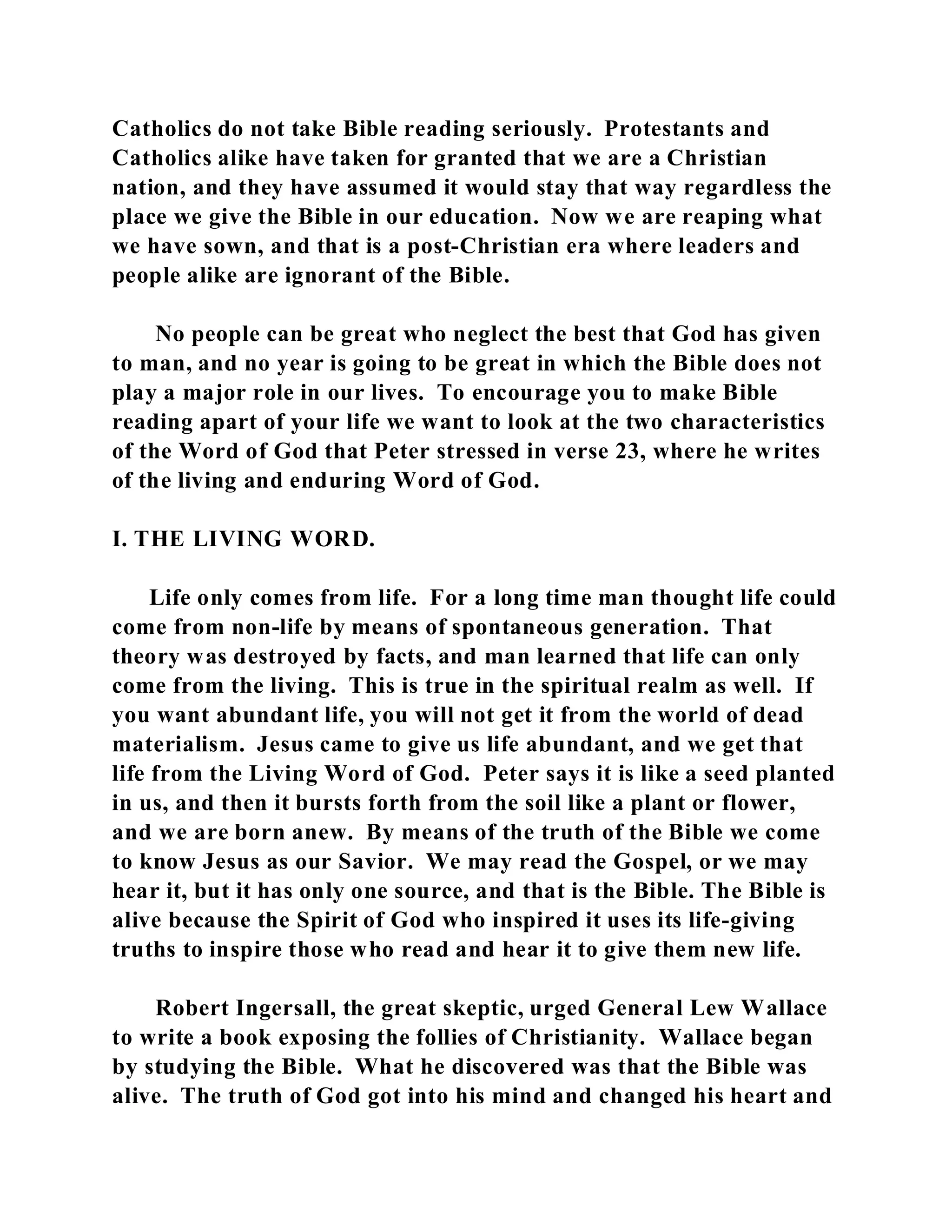 Catholics do not take Bible reading seriously. Protestants and 
Catholics alike have taken for granted that we are a Christian 
nation, and they have assumed it would stay that way regardless the 
place we give the Bible in our education. Now we are reaping what 
we have sown, and that is a post-Christian era where leaders and 
people alike are ignorant of the Bible. 
No people can be great who neglect the best that God has given 
to man, and no year is going to be great in which the Bible does not 
play a major role in our lives. To encourage you to make Bible 
reading apart of your life we want to look at the two characteristics 
of the Word of God that Peter stressed in verse 23, where he writes 
of the living and enduring Word of God. 
I. THE LIVING WORD. 
Life only comes from life. For a long time man thought life could 
come from non-life by means of spontaneous generation. That 
theory was destroyed by facts, and man learned that life can only 
come from the living. This is true in the spiritual realm as well. If 
you want abundant life, you will not get it from the world of dead 
materialism. Jesus came to give us life abundant, and we get that 
life from the Living Word of God. Peter says it is like a seed planted 
in us, and then it bursts forth from the soil like a plant or flower, 
and we are born anew. By means of the truth of the Bible we come 
to know Jesus as our Savior. We may read the Gospel, or we may 
hear it, but it has only one source, and that is the Bible. The Bible is 
alive because the Spirit of God who inspired it uses its life-giving 
truths to inspire those who read and hear it to give them new life. 
Robert Ingersall, the great skeptic, urged General Lew Wallace 
to write a book exposing the follies of Christianity. Wallace began 
by studying the Bible. What he discovered was that the Bible was 
alive. The truth of God got into his mind and changed his heart and 
 