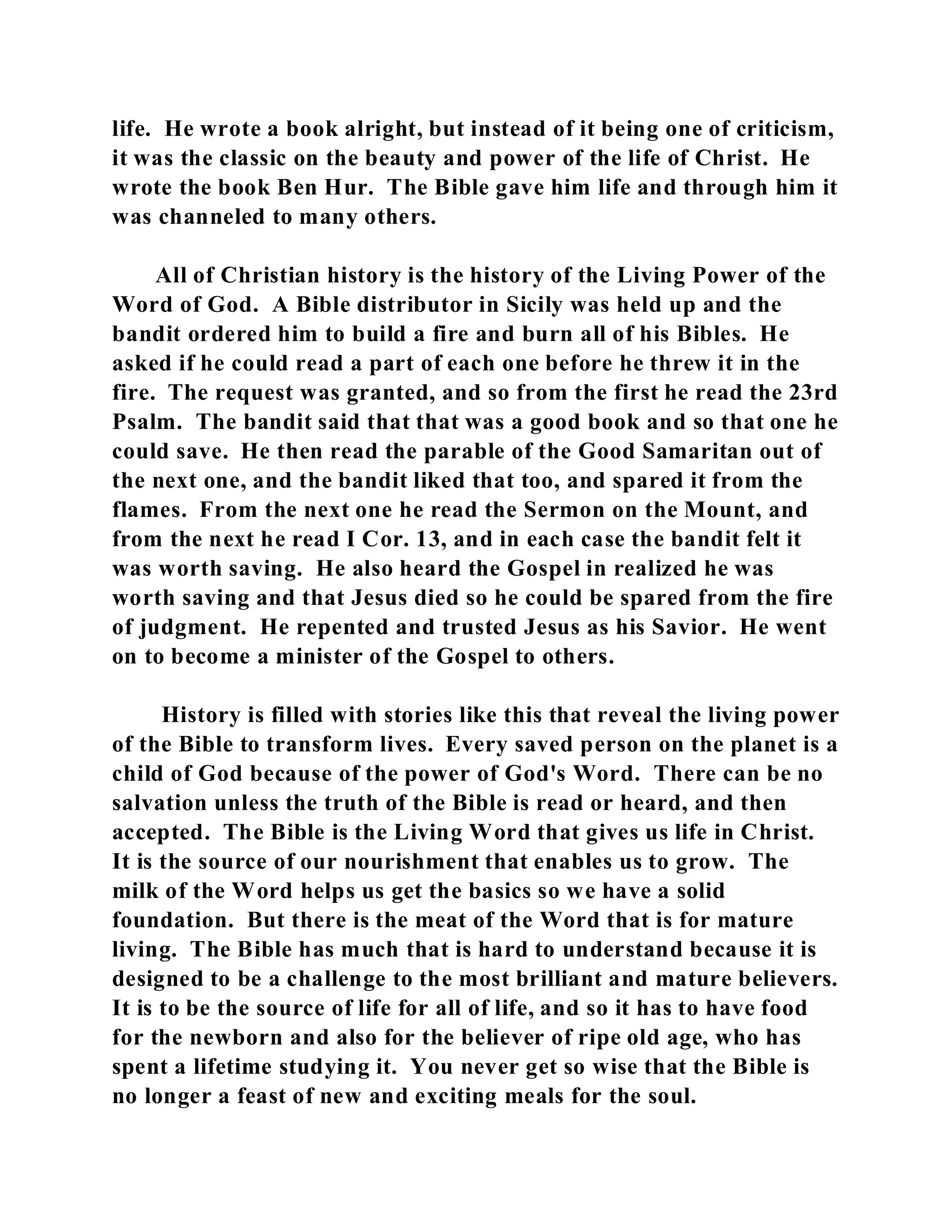 life. He wrote a book alright, but instead of it being one of criticism, 
it was the classic on the beauty and power of the life of Christ. He 
wrote the book Ben Hur. The Bible gave him life and through him it 
was channeled to many others. 
All of Christian history is the history of the Living Power of the 
Word of God. A Bible distributor in Sicily was held up and the 
bandit ordered him to build a fire and burn all of his Bibles. He 
asked if he could read a part of each one before he threw it in the 
fire. The request was granted, and so from the first he read the 23rd 
Psalm. The bandit said that that was a good book and so that one he 
could save. He then read the parable of the Good Samaritan out of 
the next one, and the bandit liked that too, and spared it from the 
flames. From the next one he read the Sermon on the Mount, and 
from the next he read I Cor. 13, and in each case the bandit felt it 
was worth saving. He also heard the Gospel in realized he was 
worth saving and that Jesus died so he could be spared from the fire 
of judgment. He repented and trusted Jesus as his Savior. He went 
on to become a minister of the Gospel to others. 
History is filled with stories like this that reveal the living power 
of the Bible to transform lives. Every saved person on the planet is a 
child of God because of the power of God's Word. There can be no 
salvation unless the truth of the Bible is read or heard, and then 
accepted. The Bible is the Living Word that gives us life in Christ. 
It is the source of our nourishment that enables us to grow. The 
milk of the Word helps us get the basics so we have a solid 
foundation. But there is the meat of the Word that is for mature 
living. The Bible has much that is hard to understand because it is 
designed to be a challenge to the most brilliant and mature believers. 
It is to be the source of life for all of life, and so it has to have food 
for the newborn and also for the believer of ripe old age, who has 
spent a lifetime studying it. You never get so wise that the Bible is 
no longer a feast of new and exciting meals for the soul. 
 